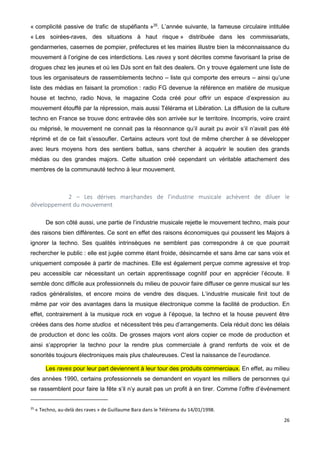 26
« complicité passive de trafic de stupéfiants »35
. L’année suivante, la fameuse circulaire intitulée
« Les soirées-raves, des situations à haut risque » distribuée dans les commissariats,
gendarmeries, casernes de pompier, préfectures et les mairies illustre bien la méconnaissance du
mouvement à l’origine de ces interdictions. Les raves y sont décrites comme favorisant la prise de
drogues chez les jeunes et où les DJs sont en fait des dealers. On y trouve également une liste de
tous les organisateurs de rassemblements techno – liste qui comporte des erreurs – ainsi qu’une
liste des médias en faisant la promotion : radio FG devenue la référence en matière de musique
house et techno, radio Nova, le magazine Coda créé pour offrir un espace d’expression au
mouvement étouffé par la répression, mais aussi Télérama et Libération. La diffusion de la culture
techno en France se trouve donc entravée dès son arrivée sur le territoire. Incompris, voire craint
ou méprisé, le mouvement ne connait pas la résonnance qu’il aurait pu avoir s’il n’avait pas été
réprimé et de ce fait s’essoufler. Certains acteurs vont tout de même chercher à se développer
avec leurs moyens hors des sentiers battus, sans chercher à acquérir le soutien des grands
médias ou des grandes majors. Cette situation créé cependant un véritable attachement des
membres de la communauté techno à leur mouvement.
2 – Les dérives marchandes de l’industrie musicale achèvent de diluer le
développement du mouvement
De son côté aussi, une partie de l’industrie musicale rejette le mouvement techno, mais pour
des raisons bien différentes. Ce sont en effet des raisons économiques qui poussent les Majors à
ignorer la techno. Ses qualités intrinsèques ne semblent pas correspondre à ce que pourrait
rechercher le public : elle est jugée comme étant froide, désincarnée et sans âme car sans voix et
uniquement composée à partir de machines. Elle est également perçue comme agressive et trop
peu accessible car nécessitant un certain apprentissage cognitif pour en apprécier l’écoute. Il
semble donc difficile aux professionnels du milieu de pouvoir faire diffuser ce genre musical sur les
radios généralistes, et encore moins de vendre des disques. L’industrie musicale finit tout de
même par voir des avantages dans la musique électronique comme la facilité de production. En
effet, contrairement à la musique rock en vogue à l’époque, la techno et la house peuvent être
créées dans des home studios et nécessitent très peu d’arrangements. Cela réduit donc les délais
de production et donc les coûts. De grosses majors vont alors copier ce mode de production et
ainsi s’approprier la techno pour la rendre plus commerciale à grand renforts de voix et de
sonorités toujours électroniques mais plus chaleureuses. C'est la naissance de l’eurodance.
Les raves pour leur part deviennent à leur tour des produits commerciaux. En effet, au milieu
des années 1990, certains professionnels se demandent en voyant les milliers de personnes qui
se rassemblent pour faire la fête s’il n’y aurait pas un profit à en tirer. Comme l’offre d’événement
35
« Techno, au-delà des raves » de Guillaume Bara dans le Télérama du 14/01/1998.
 