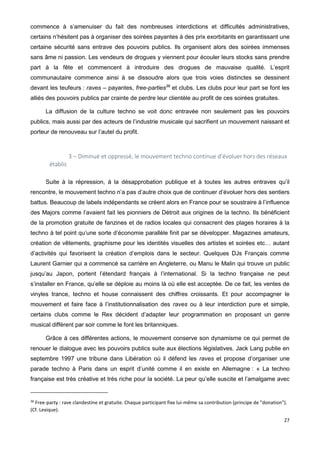 27
commence à s’amenuiser du fait des nombreuses interdictions et difficultés administratives,
certains n’hésitent pas à organiser des soirées payantes à des prix exorbitants en garantissant une
certaine sécurité sans entrave des pouvoirs publics. Ils organisent alors des soirées immenses
sans âme ni passion. Les vendeurs de drogues y viennent pour écouler leurs stocks sans prendre
part à la fête et commencent à introduire des drogues de mauvaise qualité. L’esprit
communautaire commence ainsi à se dissoudre alors que trois voies distinctes se dessinent
devant les teufeurs : raves – payantes, free-parties36
et clubs. Les clubs pour leur part se font les
alliés des pouvoirs publics par crainte de perdre leur clientèle au profit de ces soirées gratuites.
La diffusion de la culture techno se voit donc entravée non seulement pas les pouvoirs
publics, mais aussi par des acteurs de l’industrie musicale qui sacrifient un mouvement naissant et
porteur de renouveau sur l’autel du profit.
3 – Diminué et oppressé, le mouvement techno continue d’évoluer hors des réseaux
établis
Suite à la répression, à la désapprobation publique et à toutes les autres entraves qu’il
rencontre, le mouvement techno n’a pas d’autre choix que de continuer d’évoluer hors des sentiers
battus. Beaucoup de labels indépendants se créent alors en France pour se soustraire à l’influence
des Majors comme l’avaient fait les pionniers de Détroit aux origines de la techno. Ils bénéficient
de la promotion gratuite de fanzines et de radios locales qui consacrent des plages horaires à la
techno à tel point qu’une sorte d’économie parallèle finit par se développer. Magazines amateurs,
création de vêtements, graphisme pour les identités visuelles des artistes et soirées etc… autant
d’activités qui favorisent la création d’emplois dans le secteur. Quelques DJs Français comme
Laurent Garnier qui a commencé sa carrière en Angleterre, ou Manu le Malin qui trouve un public
jusqu’au Japon, portent l’étendard français à l’international. Si la techno française ne peut
s’installer en France, qu’elle se déploie au moins là où elle est acceptée. De ce fait, les ventes de
vinyles trance, techno et house connaissent des chiffres croissants. Et pour accompagner le
mouvement et faire face à l’institutionnalisation des raves ou à leur interdiction pure et simple,
certains clubs comme le Rex décident d’adapter leur programmation en proposant un genre
musical différent par soir comme le font les britanniques.
Grâce à ces différentes actions, le mouvement conserve son dynamisme ce qui permet de
renouer le dialogue avec les pouvoirs publics suite aux élections législatives. Jack Lang publie en
septembre 1997 une tribune dans Libération où il défend les raves et propose d’organiser une
parade techno à Paris dans un esprit d’unité comme il en existe en Allemagne : « La techno
française est très créative et très riche pour la société. La peur qu’elle suscite et l’amalgame avec
36
Free-party : rave clandestine et gratuite. Chaque participant fixe lui-même sa contribution (principe de "donation").
(Cf. Lexique).
 