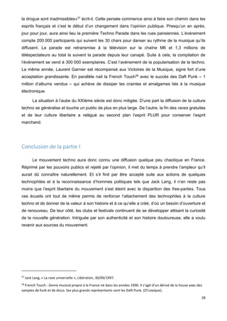 28
la drogue sont inadmissibles»37
écrit-il. Cette pensée commence ainsi à faire son chemin dans les
esprits français et c’est le début d’un changement dans l’opinion publique. Presqu’un an après,
jour pour jour, aura ainsi lieu la première Techno Parade dans les rues parisiennes. L’événement
compte 200 000 participants qui suivent les 30 chars pour danser au rythme de la musique qu’ils
diffusent. La parade est retransmise à la télévision sur la chaîne M6 et 1,3 millions de
téléspectateurs au total la suivent la parade depuis leur canapé. Suite à cela, la compilation de
l’événement se vend à 300 000 exemplaires. C’est l’avènement de la popularisation de la techno.
La même année, Laurent Garnier est récompensé aux Victoires de la Musique, signe fort d’une
acceptation grandissante. En parallèle nait la French Touch38
avec le succès des Daft Punk – 1
million d’albums vendus – qui achève de dissiper les craintes et amalgames liés à la musique
électronique.
La situation à l’aube du XXIème siècle est donc mitigée. D’une part la diffusion de la culture
techno se généralise et touche un public de plus en plus large. De l’autre, la fin des raves gratuites
et de leur culture libertaire a relégué au second plan l’esprit PLUR pour conserver l’esprit
marchand.
Conclusion de la partie I
Le mouvement techno aura donc connu une diffusion quelque peu chaotique en France.
Réprimé par les pouvoirs publics et rejeté par l’opinion, il met du temps à prendre l’ampleur qu’il
aurait dû connaître naturellement. Et s’il finit par être accepté suite aux actions de quelques
technophiles et à la reconnaissance d’hommes politiques tels que Jack Lang, il n’en reste pas
moins que l’esprit libertaire du mouvement s’est éteint avec la disparition des free-parties. Tous
ces écueils ont tout de même permis de renforcer l’attachement des technophiles à la culture
techno et de donner de la valeur à son histoire et à ce qu’elle a créé, d’où un besoin d’ouverture et
de renouveau. De leur côté, les clubs et festivals continuent de se développer attisant la curiosité
de la nouvelle génération. Intriguée par son authenticité et son histoire douloureuse, elle a voulu
revenir aux sources du mouvement.
37
Jack Lang, « La rave universelle », Libération, 30/09/1997.
38
French Touch : Genre musical propre à la France né dans les années 1990. Il s’agit d’un dérivé de la house avec des
samples de funk et de disco. Ses plus grands représentants sont les Daft Punk. (Cf Lexique).
 