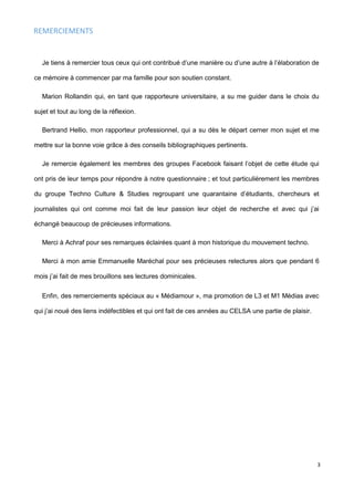 3
REMERCIEMENTS
Je tiens à remercier tous ceux qui ont contribué d’une manière ou d’une autre à l’élaboration de
ce mémoire à commencer par ma famille pour son soutien constant.
Marion Rollandin qui, en tant que rapporteure universitaire, a su me guider dans le choix du
sujet et tout au long de la réflexion.
Bertrand Hellio, mon rapporteur professionnel, qui a su dès le départ cerner mon sujet et me
mettre sur la bonne voie grâce à des conseils bibliographiques pertinents.
Je remercie également les membres des groupes Facebook faisant l’objet de cette étude qui
ont pris de leur temps pour répondre à notre questionnaire ; et tout particulièrement les membres
du groupe Techno Culture & Studies regroupant une quarantaine d’étudiants, chercheurs et
journalistes qui ont comme moi fait de leur passion leur objet de recherche et avec qui j’ai
échangé beaucoup de précieuses informations.
Merci à Achraf pour ses remarques éclairées quant à mon historique du mouvement techno.
Merci à mon amie Emmanuelle Maréchal pour ses précieuses relectures alors que pendant 6
mois j’ai fait de mes brouillons ses lectures dominicales.
Enfin, des remerciements spéciaux au « Médiamour », ma promotion de L3 et M1 Médias avec
qui j’ai noué des liens indéfectibles et qui ont fait de ces années au CELSA une partie de plaisir.
 