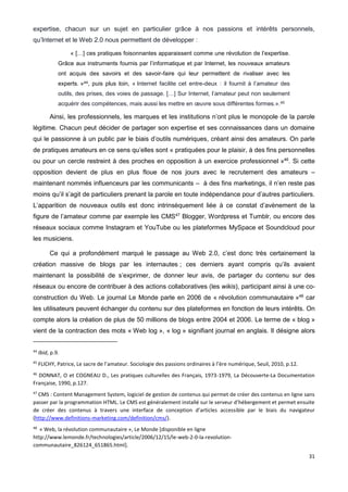 31
expertise, chacun sur un sujet en particulier grâce à nos passions et intérêts personnels,
qu’Internet et le Web 2.0 nous permettent de développer :
« […] ces pratiques foisonnantes apparaissent comme une révolution de l’expertise.
Grâce aux instruments fournis par l’informatique et par Internet, les nouveaux amateurs
ont acquis des savoirs et des savoir-faire qui leur permettent de rivaliser avec les
experts. »44, puis plus loin, « Internet facilite cet entre-deux : il fournit à l’amateur des
outils, des prises, des voies de passage. […] Sur Internet, l’amateur peut non seulement
acquérir des compétences, mais aussi les mettre en œuvre sous différentes formes.».45
Ainsi, les professionnels, les marques et les institutions n’ont plus le monopole de la parole
légitime. Chacun peut décider de partager son expertise et ses connaissances dans un domaine
qui le passionne à un public par le biais d’outils numériques, créant ainsi des amateurs. On parle
de pratiques amateurs en ce sens qu’elles sont « pratiquées pour le plaisir, à des fins personnelles
ou pour un cercle restreint à des proches en opposition à un exercice professionnel »46
. Si cette
opposition devient de plus en plus floue de nos jours avec le recrutement des amateurs –
maintenant nommés influenceurs par les communicants – à des fins marketings, il n’en reste pas
moins qu’il s’agit de particuliers prenant la parole en toute indépendance pour d’autres particuliers.
L’apparition de nouveaux outils est donc intrinsèquement liée à ce constat d’avènement de la
figure de l’amateur comme par exemple les CMS47
Blogger, Wordpress et Tumblr, ou encore des
réseaux sociaux comme Instagram et YouTube ou les plateformes MySpace et Soundcloud pour
les musiciens.
Ce qui a profondément marqué le passage au Web 2.0, c’est donc très certainement la
création massive de blogs par les internautes ; ces derniers ayant compris qu’ils avaient
maintenant la possibilité de s’exprimer, de donner leur avis, de partager du contenu sur des
réseaux ou encore de contribuer à des actions collaboratives (les wikis), participant ainsi à une co-
construction du Web. Le journal Le Monde parle en 2006 de « révolution communautaire »48
car
les utilisateurs peuvent échanger du contenu sur des plateformes en fonction de leurs intérêts. On
compte alors la création de plus de 50 millions de blogs entre 2004 et 2006. Le terme de « blog »
vient de la contraction des mots « Web log », « log » signifiant journal en anglais. Il désigne alors
44
Ibid, p.9.
45
FLICHY, Patrice, Le sacre de l’amateur. Sociologie des passions ordinaires à l’ère numérique, Seuil, 2010, p.12.
46
DONNAT, O et COGNEAU D., Les pratiques culturelles des Français, 1973-1979, La Découverte-La Documentation
Française, 1990, p.127.
47
CMS : Content Management System, logiciel de gestion de contenus qui permet de créer des contenus en ligne sans
passer par la programmation HTML. Le CMS est généralement installé sur le serveur d’hébergement et permet ensuite
de créer des contenus à travers une interface de conception d’articles accessible par le biais du navigateur
(http://www.definitions-marketing.com/definition/cms/).
48
« Web, la révolution communautaire », Le Monde [disponible en ligne
http://www.lemonde.fr/technologies/article/2006/12/15/le-web-2-0-la-revolution-
communautaire_826124_651865.html].
 