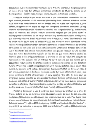 32
des journaux plus ou moins intimes d’internautes sur le Web. Par extension, il désigne aujourd’hui
un espace créé à l’aide d’un CMS par un internaute lambda afin de diffuser du contenu sur un
thème spécifique : lifestyle, mode, musique, cuisine, nouvelles technologies, sport etc…
Le blog de musique le plus ancien mais aussi le plus connu est très certainement celui de
Ryan Schreiber, Pitchfork49
. Si son histoire est particulière puisque l’américain a créé son site dès
1995 avant de se professionnaliser dans les années 2000, elle illustre bien l’importance et, pour
certains, la légitimité qu’ont acquis les blogs dans l’imaginaire collectif des internautes. Le blog
Pitchfork, maintenant devenu un vrai site web, est connu pour sa ligne éditoriale qui reste la même
depuis sa création : des critiques d’album exhaustives rédigées par une plume acerbe et
accompagnées d’une note de 0 à 10. Il s’agit donc d’un blog de critiques musicales écrites par un,
puis plusieurs particuliers. Si cela nous semble banal de nos jours, il ne faut pas oublier que cela
ne coulait pas de source dans les années 90-2000. Les médias de masse dominaient encore
l’espace médiatique et étaient encore considérés comme des sources d’informations de référence
car légitimés par leur savoir-faire et leur professionnalisme. Difficile alors d’imposer son point de
vue et de défendre des critiques musicales tranchées sans pouvoir s’appuyer sur une expertise
issue d’un métier dans l’industrie musicale. Or c’est bien ce qu’a réussi à faire le créateur de
Pitchfork grâce à deux critiques fondatrices : la première est celle de l‘album OK Computer de
Radiohead en 1997 auquel il met un mythique 10 sur 10 qui sera plus tard légitimé par la
popularité de l’album (en tête des charts pendant des semaines) ; la seconde est celle de l’album
Funeral d’Arcade Fire en 2004 qui reçoit également un 10 mais qui cette fois n’a pas besoin d’être
légitimé. Au contraire, ce 10 participe de l’ascension du groupe : Pitchfork est devenu un média à
part entière, prescripteur de tendances musicales auprès d’un public cible fidèle et précis : des
jeunes américains (25-34), ultra-connectés et early adopters. Une cible de choix pour les
annonceurs puisque ce public qui aime posséder les toutes dernières technologies et dernières
tendances reste difficile à toucher. Pitchfork séduit alors autant un vrai public que des annonceurs
qui se font le reflet d’une influence grandissante. Aujourd’hui le média est tellement fédérateur qu’il
a même son propre événement, le Pitchfork Music Festival, à Chicago et à Paris.
Pitchfork a donc ouvert la voie à nombre de blogs musicaux qui ont fleuri sur le Web. En
France, certains ont su se démarquer et se développer au point de créer de réels dispositifs
médiatiques fidélisant ainsi une cible souvent mue en communauté par la suite. Pour illustrer notre
propos, nous choisissons de prendre l’exemple de trois blogs français plus ou moins influents :
Délicieuse Musique50
– créé en 2011 et qui compte 109 000 fans Facebook, Absolute Bassline51
–
créé en 2012 par moi-même et qui compte 5 000 fans, et Delighted52
– créé en 2013 et qui compte
49
http://pitchfork.com
50
www.delicieuse-musique.com/
51
www.absolutebassline.tumblr.com
52
www.delightedblog.com
 