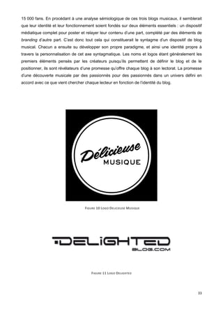 33
15 000 fans. En procédant à une analyse sémiologique de ces trois blogs musicaux, il semblerait
que leur identité et leur fonctionnement soient fondés sur deux éléments essentiels : un dispositif
médiatique complet pour poster et relayer leur contenu d’une part, complété par des éléments de
branding d’autre part. C’est donc tout cela qui constituerait le syntagme d’un dispositif de blog
musical. Chacun a ensuite su développer son propre paradigme, et ainsi une identité propre à
travers la personnalisation de cet axe syntagmatique. Les noms et logos étant généralement les
premiers éléments pensés par les créateurs puisqu’ils permettent de définir le blog et de le
positionner, ils sont révélateurs d’une promesse qu’offre chaque blog à son lectorat. La promesse
d’une découverte musicale par des passionnés pour des passionnés dans un univers défini en
accord avec ce que vient chercher chaque lecteur en fonction de l’identité du blog.
FIGURE 10 LOGO DELICIEUSE MUSIQUE
FIGURE 11 LOGO DELIGHTED
 