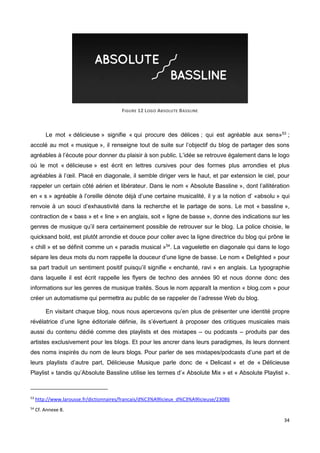 34
FIGURE 12 LOGO ABSOLUTE BASSLINE
Le mot « délicieuse » signifie « qui procure des délices ; qui est agréable aux sens»53
;
accolé au mot « musique », il renseigne tout de suite sur l’objectif du blog de partager des sons
agréables à l’écoute pour donner du plaisir à son public. L’idée se retrouve également dans le logo
où le mot « délicieuse » est écrit en lettres cursives pour des formes plus arrondies et plus
agréables à l’œil. Placé en diagonale, il semble diriger vers le haut, et par extension le ciel, pour
rappeler un certain côté aérien et libérateur. Dans le nom « Absolute Bassline », dont l’allitération
en « s » agréable à l’oreille dénote déjà d’une certaine musicalité, il y a la notion d’ «absolu » qui
renvoie à un souci d’exhaustivité dans la recherche et le partage de sons. Le mot « bassline »,
contraction de « bass » et « line » en anglais, soit « ligne de basse », donne des indications sur les
genres de musique qu’il sera certainement possible de retrouver sur le blog. La police choisie, le
quicksand bold, est plutôt arrondie et douce pour coller avec la ligne directrice du blog qui prône le
« chill » et se définit comme un « paradis musical »54
. La vaguelette en diagonale qui dans le logo
sépare les deux mots du nom rappelle la douceur d’une ligne de basse. Le nom « Delighted » pour
sa part traduit un sentiment positif puisqu’il signifie « enchanté, ravi » en anglais. La typographie
dans laquelle il est écrit rappelle les flyers de techno des années 90 et nous donne donc des
informations sur les genres de musique traités. Sous le nom apparaît la mention « blog.com » pour
créer un automatisme qui permettra au public de se rappeler de l’adresse Web du blog.
En visitant chaque blog, nous nous apercevons qu’en plus de présenter une identité propre
révélatrice d’une ligne éditoriale définie, ils s’évertuent à proposer des critiques musicales mais
aussi du contenu dédié comme des playlists et des mixtapes – ou podcasts – produits par des
artistes exclusivement pour les blogs. Et pour les ancrer dans leurs paradigmes, ils leurs donnent
des noms inspirés du nom de leurs blogs. Pour parler de ses mixtapes/podcasts d’une part et de
leurs playlists d’autre part, Délicieuse Musique parle donc de « Delicast » et de « Délicieuse
Playlist » tandis qu’Absolute Bassline utilise les termes d’« Absolute Mix » et « Absolute Playlist ».
53
http://www.larousse.fr/dictionnaires/francais/d%C3%A9licieux_d%C3%A9licieuse/23086
54
Cf. Annexe 8.
 