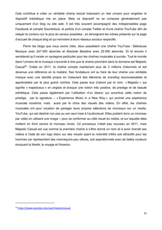 35
Cela contribue à créer un véritable champ lexical traduisant un réel univers pour englober le
dispositif médiatique mis en place. Mais ce dispositif ne se compose généralement pas
uniquement d’un blog ou site web. Il est très souvent accompagné des indispensables page
Facebook et compte Soundcloud, et parfois d’un compte Twitter et d’une chaîne YouTube afin de
relayer le contenu sur le plus de canaux possibles ; en témoignent les icônes présents sur la page
d’accueil de chaque blog et qui renvoient à leurs réseaux sociaux respectifs.
Parmi les blogs que nous avons cités, deux possèdent une chaîne YouTube : Délicieuse
Musique avec 247 000 abonnés et Absolute Bassline avec 25 000 abonnés. Et là encore il
semblerait qu’il existe un syntagme particulier pour les chaînes musicales à succès. Tout le monde
dans l’univers de la musique s’accorde à dire que la chaîne pionnière dans le domaine est Majestic
Casual55
. Créée en 2011, la chaîne compte maintenant plus de 2 millions d’abonnés et est
devenue une référence en la matière. Ses fondateurs ont su faire de leur chaîne une véritable
marque avec une identité propre en instaurant des éléments de branding reconnaissables et
appréciables par le plus grand nombre. Cela passe tout d’abord par le nom, « Majestic » qui
signifie « majestueux » en anglais et évoque une notion très positive, de prestige et de beauté
esthétique. Cela passe également par l’utilisation d’un blason qui accentue cette notion de
prestige, par la signature – « Experience Music in a New Way » qui promet une expérience
musicale novatrice, mais aussi par le choix des visuels des vidéos. En effet, les chaînes
musicales ont pour vocation de partager leurs propres sélections de morceaux sur un media,
YouTube, qui est destiné non pas au son seul mais à l’audiovisuel. Elles postent donc un morceau
par vidéo en utilisant une image – pour se conformer au côté visuel du média, et sur laquelle elles
mettent en fond sonore le morceau choisi. Ce processus n’était pas nouveau en 2011, mais
Majestic Casual est vue comme la première chaîne à s’être donné un nom et à avoir brandé ses
vidéos à l’aide de son logo blanc sur des visuels ayant la notoriété d’être soit attractifs pour les
hommes car représentant des mannequins peu vêtues, soit aspirationnels avec de belles couleurs
évoquant la liberté, le voyage et l’évasion.
55
https://www.youtube.com/user/majesticcasual
 