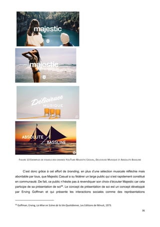 36
FIGURE 13 EXEMPLES DE VISUELS DES CHAINES YOUTUBE MAJESTIC CASUAL, DELICIEUSE MUSIQUE ET ABSOLUTE BASSLINE
C’est donc grâce à cet effort de branding, en plus d’une sélection musicale réfléchie mais
abordable par tous, que Majestic Casual a su fédérer un large public qui s’est rapidement constitué
en communauté. De fait, ce public n’hésite pas à revendiquer son choix d’écouter Majestic car cela
participe de sa présentation de soi56
. Le concept de présentation de soi est un concept développé
par Erving Goffman et qui présente les interactions sociales comme des représentations
56
Goffman, Erving, La Mise en Scène de la Vie Quotidienne, Les Editions de Minuit, 1973.
 