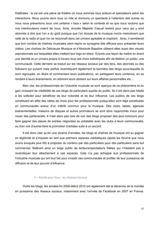 37
théâtrales : la vie est une pièce de théâtre où nous sommes tous acteurs et spectateurs selon les
interactions. Nous jouons donc tous un rôle et donnons un spectacle à l’attention des autres où
nous nous présentons sous une certaine « face » selon le contexte et ce que nous voulons que
nos interlocuteurs voient de nous. Ainsi, écouter Majestic Casual revient pour ceux qui y sont
abonnés à dire que l’on a du goût puisque que l’on écoute de la musique moins mainstream que
celle de la radio et que l’on se reconnaît dans cet univers agréable et inspirant. Ainsi, il semblerait
que bon nombre de chaînes musicales aient repris ce syntagme très efficace pour présenter leurs
vidéos. Les chaînes de Délicieuse Musique et d’Absolute Bassline utilisent elles aussi des visuels
aspirationnels sur lesquelles elles mettent leur logo en blanc. Encore une façon de mettre en avant
une identité et un univers propre à travers tous ces choix esthétiques afin de fédérer un public, une
communauté. Cette dernière se traduit sur les réseaux sociaux par des fans, des abonnés ou des
followers qui suivent mais parfois revendiquent également la bannière des blogs sous-laquelle ils
sont regroupés, en likant et commentant leurs publications, en partageant leurs contenus, en se
rendant à leurs événements, en arborant leurs stickers sur leurs affaires personnelles etc…
Bien vite, les professionnels de l’industrie musicale se sont aperçus de ce phénomène et du
gain croissant de crédibilité de ces blogs de particuliers auprès du public. Ils n’ont alors pas hésité
à les solliciter pour bénéficier de leur notoriété et de leur influence. Les publics de ces blogs
constituent en effet des cibles de choix pour les professionnels puisqu’elles sont déjà constituées
en communautés autour d’un intérêt commun pour la musique. Des clubs, labels, agences
événementielles, maisons de disques et autres promoteurs se sont donc rapprochés d’eux pour
nouer des partenariats. Il n’est alors pas rare de voir des blogs proposer des jeux-concours pour
faire gagner des places de soirées négociées au préalable avec les clubs à leurs communautés,
ou d’en voir d’autres faire la promotion d’artistes suite à un accord.
Il est donc clair qu’en une dizaine d’années, les blogs et chaînes de musique ont su gagner
en légitimité et s’imposer en tant que premiers espaces médiatiques (après les forums que nous
avons évoqués plus tôt) à proposer du contenu par des particuliers pour des particuliers sans but
commercial, fédérant ainsi un large public de lecteurs/spectateurs fidèles qui n’hésitent pas à
revendiquer leur attachement à ces espaces. Cela n’a pas échappé aux professionnels de
l’industrie musicale qui ont tout fait pour investir ces communautés et profiter de leur puissance de
diffusion et de leur pouvoir d’influence.
3 – Parole pour tous : les réseaux sociaux
Outre les blogs, les années fin 2000-début 2010 ont également été la décennie de la montée
en puissance des réseaux sociaux, notamment avec l’arrivée de Facebook en 2007 en France.
 