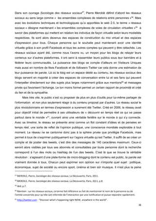 38
Dans son ouvrage Sociologie des réseaux sociaux57
, Pierre Mercklé définit d’abord les réseaux
sociaux au sens large comme « les ensembles complexes de relations entre personnes »58
. Mais
avec les évolutions techniques et technologiques qu’a apportées le web 2.0, le terme « réseaux
sociaux » désigne maintenant « les ensembles complexes de voies de circulation virtuelles »59
à
savoir des plateformes qui mettent en relation les individus de façon virtuelle selon leurs modalités
respectives. Ils sont alors devenus des espaces de construction du moi virtuel et des espaces
d’expression pour tous. Chaque personne qui le souhaite peut maintenant avoir une identité
virtuelle grâce à son profil Facebook et tous les autres comptes qui peuvent y être rattachés. Les
réseaux sociaux ayant été, comme nous l’avons vu, un moyen pour les blogs de relayer leurs
contenus sur d’autres plateformes, il ont servi à rassembler leurs publics sous leur bannière et à
fédérer leurs communautés. La puissance des blogs se compte d’ailleurs en Visiteurs Uniques
mais aussi en nombre de likes Facebook et de followers Twitter car cela donne une estimation de
leur puissance de parole. Là où le blog est un espace dédié au contenu, les réseaux sociaux des
blogs servent en majorité à créer des espaces de conversation entre lui et ses fans qui peuvent
l’interpeller directement sur des sujets plus larges notamment grâce aux mentions60
et messages
privés qui favorisent l’échange. Le ton moins formel permet un certain rapport de proximité et créé
du lien et de la sympathie.
Mais très vite, le public s’est vu proposer de plus en plus d’outils pour lui-même partager de
l’information et non plus seulement réagir à du contenu proposé par d’autres. Le réseau social le
plus révolutionnaire en termes d’expression a surement été Twitter. Créé en 2006, le réseau avait
pour objectif initial de permettre à ses utilisateurs de « découvrir en temps réel ce qui se passe
partout dans le monde »61
, ouvrant ainsi une véritable fenêtre sur le monde à qui s’y connecte.
Avec sa timeline, le réseau se présente ainsi comme un flot constant d’idées et de pensées en
temps réel, une sorte de reflet de l’opinion publique, une conscience mondiale explorable à tout
moment. Le réseau ne se cantonne donc pas à la sphère privée que privilégie Facebook, mais
permet à tous de s’exprimer publiquement sur l’agora virtuelle qu’est Twitter. Il suffit de se créer un
compte et de poster des tweets, c’est dire des messages de 140 caractères maximum. Ceux-ci
seront alors visibles par tous ses abonnés et consultables par toute personne dont la recherche
correspond à l’un des mots ou hashtag de l’un des tweets. C’est là que se trouve la véritable
révolution : s’agissant d’une plate-forme de micro-blogging dont le contenu est public, la parole est
vraiment donnée à tous. Chacun peut exprimer son opinion sur n’importe quel sujet : politique,
économique, sujet de société ou encore sport, cinéma et bien sûr musique. Il n’est plus la peine
57
MERCKLE, Pierre, Sociologie des réseaux sociaux, La Découverte, Paris, 2011.
58
MERCKLE, Pierre, Sociologie des réseaux sociaux, La Découverte, Paris, 2011, p.8.
59
Ibid, p.7.
60
Mention : sur les réseaux sociaux, ce terme fait référence au fait de mentionner le nom de la personne ou de
l’entité concernée pour qu’elle soit informée de l’interaction par une notification et puisse répondre rapidement.
61
http://twitter.com : “Discover what’s happening right NOW, anywhere in the world”.
 
