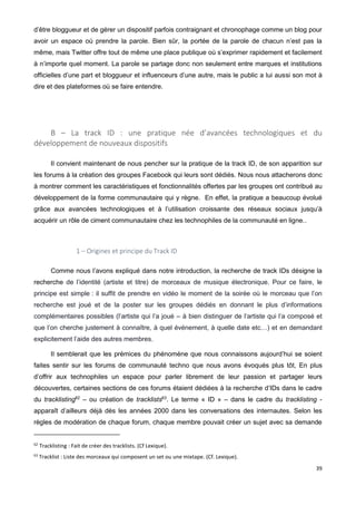 39
d’être bloggueur et de gérer un dispositif parfois contraignant et chronophage comme un blog pour
avoir un espace où prendre la parole. Bien sûr, la portée de la parole de chacun n’est pas la
même, mais Twitter offre tout de même une place publique où s’exprimer rapidement et facilement
à n’importe quel moment. La parole se partage donc non seulement entre marques et institutions
officielles d’une part et bloggueur et influenceurs d’une autre, mais le public a lui aussi son mot à
dire et des plateformes où se faire entendre.
B – La track ID : une pratique née d’avancées technologiques et du
développement de nouveaux dispositifs
Il convient maintenant de nous pencher sur la pratique de la track ID, de son apparition sur
les forums à la création des groupes Facebook qui leurs sont dédiés. Nous nous attacherons donc
à montrer comment les caractéristiques et fonctionnalités offertes par les groupes ont contribué au
développement de la forme communautaire qui y règne. En effet, la pratique a beaucoup évolué
grâce aux avancées technologiques et à l’utilisation croissante des réseaux sociaux jusqu’à
acquérir un rôle de ciment communautaire chez les technophiles de la communauté en ligne..
1 – Origines et principe du Track ID
Comme nous l’avons expliqué dans notre introduction, la recherche de track IDs désigne la
recherche de l’identité (artiste et titre) de morceaux de musique électronique. Pour ce faire, le
principe est simple : il suffit de prendre en vidéo le moment de la soirée où le morceau que l’on
recherche est joué et de la poster sur les groupes dédiés en donnant le plus d’informations
complémentaires possibles (l’artiste qui l’a joué – à bien distinguer de l’artiste qui l’a composé et
que l’on cherche justement à connaître, à quel événement, à quelle date etc…) et en demandant
explicitement l’aide des autres membres.
Il semblerait que les prémices du phénomène que nous connaissons aujourd’hui se soient
faites sentir sur les forums de communauté techno que nous avons évoqués plus tôt, En plus
d’offrir aux technophiles un espace pour parler librement de leur passion et partager leurs
découvertes, certaines sections de ces forums étaient dédiées à la recherche d’IDs dans le cadre
du tracklisting62
– ou création de tracklists63
. Le terme « ID » – dans le cadre du tracklisting -
apparaît d’ailleurs déjà dès les années 2000 dans les conversations des internautes. Selon les
règles de modération de chaque forum, chaque membre pouvait créer un sujet avec sa demande
62
Tracklisting : Fait de créer des tracklists. (Cf Lexique).
63
Tracklist : Liste des morceaux qui composent un set ou une mixtape. (Cf. Lexique).
 
