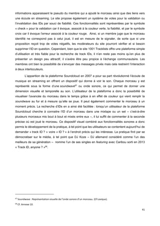41
informations apparaissent le pseudo du membre qui a ajouté le morceau ainsi que des liens vers
une écoute en streaming. Le site propose également un système de votes pour la validation ou
l’invalidation des IDs par souci de fiabilité. Ces fonctionnalités sont représentées par le symbole
« check » pour la validation car il évoque, associé à la couleur verte, la fiabilité, et par le symbole
croix car il évoque l’erreur associé à la couleur rouge. Ainsi, si un membre juge que le morceau
identifié ne correspond pas à celui joué, il est en mesure de le signaler, de sorte que si une
proposition reçoit trop de votes négatifs, les modérateurs du site pourront vérifier et si besoin
supprimer l’ID en question. Cependant, bien que le site 1001 Tracklists offre une plateforme simple
d’utilisation et très fiable pour la recherche de track IDs, il n’en reste pas moins qu’en plus de
présenter un design peu attractif, il s’avère être peu propice à l’échange communautaire. Les
membres ont bien la possibilité de s’envoyer des messages privés mais cela restreint l’interaction
à deux interlocuteurs.
L’apparition de la plateforme Soundcloud en 2007 a pour sa part révolutionné l’écoute de
musique en streaming en offrant un dispositif qui donne à voir le son. Chaque morceau y est
représenté sous la forme d’une soundwave67
ou onde sonore, ce qui permet de donner une
dimension visuelle et temporelle au son. L’utilisateur de la plateforme a donc la possibilité de
visualiser l’avancée du morceau dans le temps grâce à en effet de couleur qui vient remplir la
soundwave au fur et à mesure qu’elle se joue. Il peut également commenter le morceau à un
moment précis. La recherche d’IDs en a ainsi été facilitée : lorsqu’un utilisateur de la plateforme
Soundcloud cherche à connaitre l’ID d’un morceau dans une mixtape ou un set – c’est-à-dire
plusieurs morceaux mis bout à bout et mixés entre eux –, il lui suffit de commenter à la seconde
précise où est joué le morceau. Ce dispositif visuel combiné aux fonctionnalités sonores a donc
permis le développement de la pratique, à tel point que les utilisateurs se contentent aujourd’hui de
demander « track ID ? » voire « ID ? » à l’endroit précis qui les intéresse. La pratique finit par se
démocratiser sur le média, à tel point que DJ Koze – DJ allemand considéré comme l’un des
meilleurs de sa génération – nomme l’un de ses singles en featuring avec Caribou sorti en 2013
« Track ID, anyone ? »68
.
67
Soundwave : Représentation visuelle de l’onde sonore d’un morceau. (Cf Lexique).
68
Cf. Annexe 10.
 