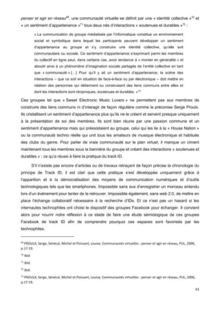 43
penser et agir en réseau69
, une communauté virtuelle se définit par une « identité collective »70
et
« un sentiment d’appartenance »71
tous deux nés d’interactions « soutenues et durables »72
:
« La communication de groupe médiatisée par l’informatique constitue un environnement
social et symbolique dans lequel les participants peuvent développer un sentiment
d’appartenance au groupe et s’y construire une identité collective, qu’elle soit
communautaire ou sociale. Ce sentiment d’appartenance s’exprimant parmi les membres
du collectif en ligne peut, dans certains cas, avoir tendance à « monter en généralité » et
aboutir ainsi à un phénomène d’imagination sociale partagée de l’entité collective en tant
que « communauté » […] Pour qu’il y ait un sentiment d’appartenance, la scène des
interactions – que ce soit en situation de face-à-face ou par électronique – doit mettre en
relation des personnes qui détiennent ou construisent des liens communs entre elles et
dont les interactions sont réciproques, soutenues et durables. »73
Ces groupes tel que « Sweet Electronic Music Lovers » ne permettent pas aux membres de
construire des liens communs ni d’interagir de façon régulière comme le préconise Serge Proulx.
Ils cristallisent un sentiment d’appartenance plus qu’ils ne le créent et servent presque uniquement
à la présentation de soi des membres. Ils sont bien réunis par une passion commune et un
sentiment d’appartenance mais qui préexistaient au groupe, celui qui les lie à la « House Nation »
ou la communauté techno réelle qui unit tous les amateurs de musique électronique et habitués
des clubs du genre. Pour parler de vraie communauté sur le plan virtuel, il manque un ciment
maintenant tous les membres sous la bannière du groupe et créant des interactions « soutenues et
durables » ; ce qu’a réussi à faire la pratique du track ID.
S’il n’existe pas encore d’articles ou de travaux retraçant de façon précise la chronologie du
principe de Track ID, il est clair que cette pratique s’est développée uniquement grâce à
l’apparition et à la démocratisation des moyens de communication numériques et d’outils
technologiques tels que les smartphones. Impossible sans eux d’enregistrer un morceau entendu
lors d’un événement pour tenter de le retrouver. Impossible également, sans web 2.0, de mettre en
place l’échange collaboratif nécessaire à la recherche d’IDs. Et ce n’est pas un hasard si les
internautes technophiles ont choisi le dispositif des groupes Facebook pour échanger. Il convient
alors pour nourrir notre réflexion à ce stade de faire une étude sémiologique de ces groupes
Facebook de track ID afin de comprendre pourquoi ces espaces sont favorisés par les
technophiles.
69
PROULX, Serge, Sénécal, Michel et Poissant, Louise, Communautés virtuelles : penser et agir en réseau, PUL, 2006,
p.17-19.
70
Ibid.
71
Ibid.
72
Ibid.
73
PROULX, Serge, Sénécal, Michel et Poissant, Louise, Communautés virtuelles : penser et agir en réseau, PUL, 2006,
p.17-19.
 