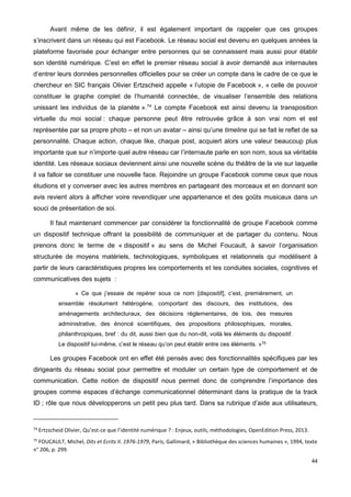 44
Avant même de les définir, il est également important de rappeler que ces groupes
s’inscrivent dans un réseau qui est Facebook. Le réseau social est devenu en quelques années la
plateforme favorisée pour échanger entre personnes qui se connaissent mais aussi pour établir
son identité numérique. C’est en effet le premier réseau social à avoir demandé aux internautes
d’entrer leurs données personnelles officielles pour se créer un compte dans le cadre de ce que le
chercheur en SIC français Olivier Ertzscheid appelle « l’utopie de Facebook », « celle de pouvoir
constituer le graphe complet de l’humanité connectée, de visualiser l’ensemble des relations
unissant les individus de la planète ».74
Le compte Facebook est ainsi devenu la transposition
virtuelle du moi social : chaque personne peut être retrouvée grâce à son vrai nom et est
représentée par sa propre photo – et non un avatar – ainsi qu’une timeline qui se fait le reflet de sa
personnalité. Chaque action, chaque like, chaque post, acquiert alors une valeur beaucoup plus
importante que sur n’importe quel autre réseau car l’internaute parle en son nom, sous sa véritable
identité. Les réseaux sociaux deviennent ainsi une nouvelle scène du théâtre de la vie sur laquelle
il va falloir se constituer une nouvelle face. Rejoindre un groupe Facebook comme ceux que nous
étudions et y converser avec les autres membres en partageant des morceaux et en donnant son
avis revient alors à afficher voire revendiquer une appartenance et des goûts musicaux dans un
souci de présentation de soi.
Il faut maintenant commencer par considérer la fonctionnalité de groupe Facebook comme
un dispositif technique offrant la possibilité de communiquer et de partager du contenu. Nous
prenons donc le terme de « dispositif » au sens de Michel Foucault, à savoir l’organisation
structurée de moyens matériels, technologiques, symboliques et relationnels qui modélisent à
partir de leurs caractéristiques propres les comportements et les conduites sociales, cognitives et
communicatives des sujets :
« Ce que j’essaie de repérer sous ce nom [dispositif], c’est, premièrement, un
ensemble résolument hétérogène, comportant des discours, des institutions, des
aménagements architecturaux, des décisions réglementaires, de lois, des mesures
administrative, des énoncé scientifiques, des propositions philosophiques, morales,
philanthropiques, bref : du dit, aussi bien que du non-dit, voilà les éléments du dispositif.
Le dispositif lui-même, c’est le réseau qu’on peut établir entre ces éléments. »75
Les groupes Facebook ont en effet été pensés avec des fonctionnalités spécifiques par les
dirigeants du réseau social pour permettre et moduler un certain type de comportement et de
communication. Cette notion de dispositif nous permet donc de comprendre l’importance des
groupes comme espaces d’échange communicationnel déterminant dans la pratique de la track
ID ; rôle que nous développerons un petit peu plus tard. Dans sa rubrique d’aide aux utilisateurs,
74
Ertzscheid Olivier, Qu’est-ce que l’identité numérique ? : Enjeux, outils, méthodologies, OpenEdition Press, 2013.
75
FOUCAULT, Michel, Dits et Ecrits II. 1976-1979, Paris, Gallimard, « Bibliothèque des sciences humaines », 1994, texte
n° 206, p. 299.
 