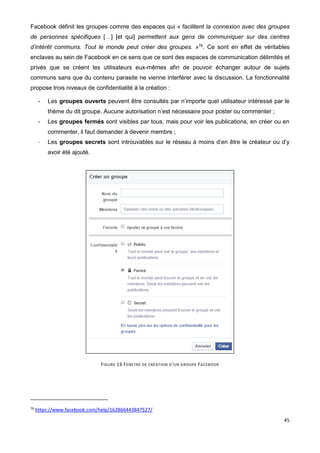45
Facebook définit les groupes comme des espaces qui « facilitent la connexion avec des groupes
de personnes spécifiques […] [et qui] permettent aux gens de communiquer sur des centres
d’intérêt communs. Tout le monde peut créer des groupes. »76
. Ce sont en effet de véritables
enclaves au sein de Facebook en ce sens que ce sont des espaces de communication délimités et
privés que se créent les utilisateurs eux-mêmes afin de pouvoir échanger autour de sujets
communs sans que du contenu parasite ne vienne interférer avec la discussion. La fonctionnalité
propose trois niveaux de confidentialité à la création :
- Les groupes ouverts peuvent être consultés par n’importe quel utilisateur intéressé par le
thème du dit groupe. Aucune autorisation n’est nécessaire pour poster ou commenter ;
- Les groupes fermés sont visibles par tous, mais pour voir les publications, en créer ou en
commenter, il faut demander à devenir membre ;
- Les groupes secrets sont introuvables sur le réseau à moins d’en être le créateur ou d’y
avoir été ajouté.
FIGURE 16 FENETRE DE CREATION D'UN GROUPE FACEBOOK
76
https://www.facebook.com/help/162866443847527/
 