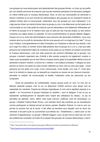 46
Les groupes qui nous préoccupent sont généralement des groupes fermés, un choix qui se justifie
par une volonté commune de s’assurer que tous les membres participant à la discussion partagent
un même intérêt pour la musique électronique. Ainsi, ce sont aux technophiles de demander à
devenir membres et ce sont ensuite les administrateurs des groupes qui en autorisent l’accès et
valident l’entrée dans la communauté. Cependant, pour les groupes qui nous intéressent, il ne
s’agit pas de choisir qui mérite d’entrer dans le groupe ou non ni de déterminer qui fait partie de la
communauté ou non mais plutôt de s’assurer que les demandeurs sont réellement intéressées par
le thème du groupe et ne le mettront donc pas en péril par des mauvais propos ou des actions
contraires aux règles tacites ou explicites. En tant qu’administratrice du groupe Melodic Diggers,
lorsque moi ou un autre des administrateurs nous recevons des demandes d’adhésion, nous nous
rendons donc sur le profil du demandeur afin de nous assurer qu’il ne s’agit pas d’un fake77
. Ce qui
nous l’indique, c’est généralement la date d’inscription sur Facebook (si elle est trop récente, c’est
qu’il s’agit d’un fake), le nombre d’amis déjà présents dans le groupe (si il y en a, c’est que cette
personne est certainement digne de confiance) et les posts sur sa timeline (si certains concernent
la musique électronique, c’est que cette personne est vraiment intéressée par le groupe). Les
groupes n’auraient cependant pas d’intérêt à être secrets puisqu’ils ont également vocation à
rester aussi accessibles que se veut l’être la musique techno grâce à la possibilité offerte à tous de
demander à devenir membre. Le terme de « membre » est d’ailleurs évocateur. Il désigne au sens
premier du terme une partie du corps humain rattachée au tronc mais au sens plus large « toute
personne qui fait partie d’un corps, d’une communauté, d’une famille, d’un club »78
. C’est donc
bien là la volonté du réseau par ce dispositif qui s’exprime au travers de son discours d’escorte :
permettre la création de communautés et faciliter l’interaction entre les personnes qui les
composent.
Outre les paramètres de confidentialité, chaque groupe porte un nom. Le nom est un
élément essentiel puisque c’est lui qui va déterminer l’intérêt commun sous lequel vont se
rassembler les membres. D’après les théories linguistiques, le nom est le signifiant associé à un
signifié – en l’occurrence le groupe Facebook en question – pour le désigner. Il est ce qui va
représenter symboliquement le dispositif dans l’esprit des utilisateurs du réseau ; ce qui va
permettre de délimiter, réunir, définir mais aussi d’ancrer, d’affirmer voire de revendiquer. Le
groupe « Weather Festival Music Group » par exemple réunit des membres qui se revendiquent
comme participants au festival annuel de techno parisien Weather Festival, et c’est le nom qui
permet en premier lieu de le savoir. Il fait office de bannière sous laquelle vont se réunir les
membres à tel point qu’ils se surnomment eux-mêmes les « Weatheriens », créant ainsi un fort
sentiment d’appartenance. Le groupe « Melodic Diggers » pour sa part met en avant par son nom
ses préférences musicales (à l’instar de la plupart des groupes de musique électronique), c’est-à-
77
Fake : Faux profil créé sur les réseaux sociaux pour diffuser du contenu promotionnel ou offensant.
78
http://www.larousse.fr/dictionnaires/francais/membre/50386
 