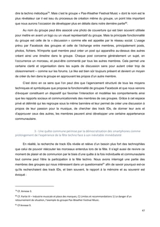 47
dire la techno mélodique79
. Mais c’est le groupe « Pas-Weather Festival Music » dont le nom est le
plus révélateur car il est issu du processus de création même du groupe, un point très important
que nous aurons l’occasion de développer plus en détails dans notre dernière partie80
.
Au nom du groupe peut être associé une photo de couverture qui est bien souvent utilisée
pour mettre en avant un logo ou un visuel représentatif du groupe. Mais la principale fonctionnalité
du groupe est celle de la « discussion » comme elle est appelée par le réseau social. L’usage
prévu par Facebook des groupes et celle de l’échange entre membres, principalement posts,
photos, fichiers. N’importe quel membre peut créer un post qui apparaîtra au-dessus des autres
créant ainsi une timeline dans le groupe. Chaque post concerne généralement un sujet, en
l’occurrence un morceau, et peut-être commenté par tous les autres membres. Cela permet une
certaine clarté et organisation dans les sujets de discussion sans pour autant créer trop de
cloisonnement – comme sur les forums. Le like est bien sûr toujours présent et devient un moyen
de créer du lien dans le groupe en approuvant les propos d’un autre membre.
C’est donc en ce sens que l’on peut dire que l’agencement structuré de tous les moyens
techniques et symboliques que propose la fonctionnalité de groupes Facebook et que nous venons
d’évoquer constituent un dispositif qui favorise l’interaction et modélise les comportements ainsi
que les rapports sociaux et communicationnels des membres de ces groupes. Grâce à cet espace
privé et délimité qui les regroupe sous la même bannière et leur permet de créer une discussion à
propos de leur passion pour la musique, de chercher des track IDs, de donner leur avis et
d’approuver ceux des autres, les membres peuvent ainsi développer une certaine appartenance
communautaire.
3 - Une quête commune permise par la démocratisation des smartphones comme
prolongement de l’expérience de la fête techno face à son inévitable immédiateté
En réalité, la recherche de track IDs révèle et relève d’un besoin plus fort des technophiles
que celui de pouvoir réécouter les morceaux entendus lors de la fête. Il s’agit aussi de revivre ce
moment de plaisir et de communion par le biais d’une quête à la fois individuelle et communautaire
tout comme peut l’être la participation à la fête techno. Nous avons interrogé une partie des
membres des groupes qui nous intéressent dans un questionnaire81
afin de savoir pourquoi est-ce
qu’ils recherchaient des track IDs, et bien souvent, le rapport à la mémoire et au souvenir est
évoqué :
79
Cf. Annexe 3.
80
Cf. Partie III – Industrie musicale et place des marques, C) Limites et recommandations 1) Le danger d’un
retournement de situation, l’exemple du groupe Pas-Weather Festival Music.
81
Cf Annexe 9.
 