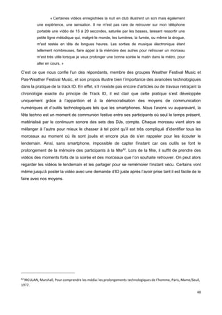 48
« Certaines vidéos enregistrées la nuit en club illustrent un son mais également
une expérience, une sensation. Il ne m'est pas rare de retrouver sur mon téléphone
portable une vidéo de 15 à 20 secondes, saturée par les basses, laissant ressortir une
petite ligne mélodique qui, malgré le monde, les lumières, la fumée, ou même la drogue,
m'est restée en tête de longues heures. Les sorties de musique électronique étant
tellement nombreuses, faire appel à la mémoire des autres pour retrouver un morceau
m'est très utile lorsque je veux prolonger une bonne soirée le matin dans le métro, pour
aller en cours. »
C’est ce que nous confie l’un des répondants, membre des groupes Weather Festival Music et
Pas-Weather Festival Music, et son propos illustre bien l’importance des avancées technologiques
dans la pratique de la track ID. En effet, s’il n’existe pas encore d’articles ou de travaux retraçant la
chronologie exacte du principe de Track ID, il est clair que cette pratique s’est développée
uniquement grâce à l’apparition et à la démocratisation des moyens de communication
numériques et d’outils technologiques tels que les smartphones. Nous l’avons vu auparavant, la
fête techno est un moment de communion festive entre ses participants où seul le temps présent,
matérialisé par le continuum sonore des sets des DJs, compte. Chaque morceau vient alors se
mélanger à l’autre pour mieux le chasser à tel point qu’il est très compliqué d’identifier tous les
morceaux au moment où ils sont joués et encore plus de s’en rappeler pour les écouter le
lendemain. Ainsi, sans smartphone, impossible de capter l’instant car ces outils se font le
prolongement de la mémoire des participants à la fête82
. Lors de la fête, il suffit de prendre des
vidéos des moments forts de la soirée et des morceaux que l’on souhaite retrouver. On peut alors
regarder les vidéos le lendemain et les partager pour se remémorer l’instant vécu. Certains vont
même jusqu’à poster la vidéo avec une demande d’ID juste après l’avoir prise tant il est facile de le
faire avec nos moyens.
82
MCLUAN, Marshall, Pour comprendre les média: les prolongements technologiques de l’homme, Paris, Mame/Seuil,
1977.
 