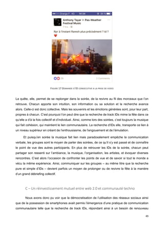 49
FIGURE 17 DEMANDE D'ID CONSECUTIVE A LA PRISE DE VIDEO
La quête, elle, permet de se replonger dans la soirée, de la revivre au fil des morceaux que l’on
retrouve. Chacun apporte son intuition, son information ou sa solution et la recherche avance
alors. Celle-ci est donc collective. Mais les souvenirs et les émotions générées sont, pour leur part,
propres à chacun. C’est pourquoi l’on peut dire que la recherche de track IDs mime la fête dans ce
qu’elle a d’à la fois collectif et d’individuel. Ainsi, comme lors des soirées, c’est toujours la musique
qui fait cohésion, qui maintient le lien communautaire. La recherche d’IDs elle, transporte ce lien à
un niveau supérieur en créant de l’enthousiasme, de l’engouement et de l’émulation.
Et puisqu’en soirée la musique fait lien mais paradoxalement empêche la communication
verbale, les groupes sont le moyen de parler des soirées, de ce qu’il s’y est passé et de connaître
le point de vue des autres participants. En plus de retrouver les IDs de la soirée, chacun peut
partager son ressenti sur l’ambiance, la musique, l’organisation, les artistes, et évoquer diverses
rencontres. C’est alors l’occasion de confronter les points de vue et de savoir si tout le monde a
vécu la même expérience. Ainsi, communiquer sur les groupes – au même titre que la recherche
pure et simple d’IDs – devient parfois un moyen de prolonger ou de revivre la fête à la manière
d’un grand débriefing collectif.
C – Un réinvestissement mutuel entre web 2.0 et communauté techno
Nous avons donc pu voir que la démocratisation de l’utilisation des réseaux sociaux ainsi
que de la possession de smartphones avait permis l’émergence d’une pratique de communication
communautaire telle que la recherche de track IDs, répondant ainsi à un besoin de renouveau
 