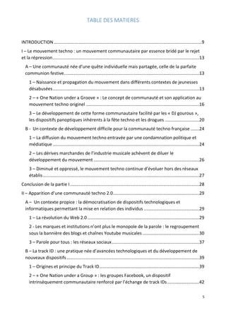 5
TABLE DES MATIERES
INTRODUCTION ........................................................................................................................9
I – Le mouvement techno : un mouvement communautaire par essence bridé par le rejet
et la répression.......................................................................................................................13
A – Une communauté née d’une quête individuelle mais partagée, celle de la parfaite
communion festive..............................................................................................................13
1 – Naissance et propagation du mouvement dans différents contextes de jeunesses
désabusées.......................................................................................................................13
2 – « One Nation under a Groove » : Le concept de communauté et son application au
mouvement techno originel ............................................................................................16
3 – Le développement de cette forme communautaire facilité par les « DJ gourous »,
les dispositifs panoptiques inhérents à la fête techno et les drogues ............................20
B - Un contexte de développement difficile pour la communauté techno française .......24
1 – La diffusion du mouvement techno entravée par une condamnation politique et
médiatique .......................................................................................................................24
2 – Les dérives marchandes de l’industrie musicale achèvent de diluer le
développement du mouvement ......................................................................................26
3 – Diminué et oppressé, le mouvement techno continue d’évoluer hors des réseaux
établis...............................................................................................................................27
Conclusion de la partie I.........................................................................................................28
II – Apparition d’une communauté techno 2.0......................................................................29
A – Un contexte propice : la démocratisation de dispositifs technologiques et
informatiques permettant la mise en relation des individus .............................................29
1 – La révolution du Web 2.0...........................................................................................29
2 - Les marques et institutions n’ont plus le monopole de la parole : le regroupement
sous la bannière des blogs et chaînes Youtube musicales ..............................................30
3 – Parole pour tous : les réseaux sociaux.......................................................................37
B – La track ID : une pratique née d’avancées technologiques et du développement de
nouveaux dispositifs............................................................................................................39
1 – Origines et principe du Track ID.................................................................................39
2 – « One Nation under a Group » : les groupes Facebook, un dispositif
intrinsèquement communautaire renforcé par l’échange de track IDs..........................42
 