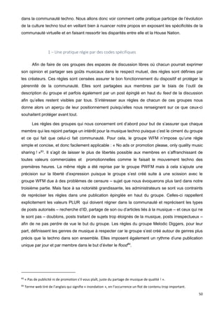 50
dans la communauté techno. Nous allons donc voir comment cette pratique participe de l’évolution
de la culture techno tout en veillant bien à nuancer notre propos en exposant les spécificités de la
communauté virtuelle et en faisant ressortir les disparités entre elle et la House Nation.
1 – Une pratique régie par des codes spécifiques
Afin de faire de ces groupes des espaces de discussion libres où chacun pourrait exprimer
son opinion et partager ses goûts musicaux dans le respect mutuel, des règles sont définies par
les créateurs. Ces règles sont censées assurer le bon fonctionnement du dispositif et protéger la
pérennité de la communauté. Elles sont partagées aux membres par le biais de l’outil de
description du groupe et parfois également par un post épinglé en haut du feed de la discussion
afin qu’elles restent visibles par tous. S’intéresser aux règles de chacun de ces groupes nous
donne alors un aperçu de leur positionnement puisqu’elles nous renseignent sur ce que ceux-ci
souhaitent protéger avant tout.
Les règles des groupes qui nous concernent ont d’abord pour but de s’assurer que chaque
membre qui les rejoint partage un intérêt pour la musique techno puisque c’est le ciment du groupe
et ce qui fait que celui-ci fait communauté. Pour cela, le groupe WFM n’impose qu’une règle
simple et concise, et donc facilement applicable : « No ads or promotion please, only quality music
sharing ! »83
. Il s’agit de laisser le plus de libertés possible aux membres en s’affranchissant de
toutes valeurs commerciales et promotionnelles comme le faisait le mouvement techno des
premières heures. La même règle a été reprise par le groupe PWFM mais à cela s’ajoute une
précision sur la liberté d’expression puisque le groupe s’est créé suite à une scission avec le
groupe WFM due à des problèmes de censure – sujet que nous évoquerons plus tard dans notre
troisième partie. Mais face à sa notoriété grandissante, les administrateurs se sont vus contraints
de repréciser les règles dans une publication épinglée en haut du groupe. Celles-ci rappellent
explicitement les valeurs PLUR qui doivent régner dans la communauté et reprécisent les types
de posts autorisés – recherche d’ID, partage de son ou d’articles liés à la musique – et ceux qui ne
le sont pas – doublons, posts traitant de sujets trop éloignés de la musique, posts irrespectueux –
afin de ne pas perdre de vue le but du groupe. Les règles du groupe Melodic Diggers, pour leur
part, définissent les genres de musique à respecter car le groupe s’est créé autour de genres plus
précis que la techno dans son ensemble. Elles imposent également un rythme d’une publication
unique par jour et par membre dans le but d’éviter le flood84
.
83
« Pas de publicité ni de promotion s’il vous plaît, juste du partage de musique de qualité ! ».
84
Terme web tiré de l’anglais qui signifie « inondation », en l’occurrence un flot de contenu trop important.
 