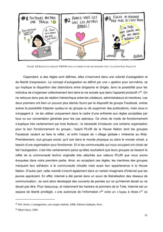 51
FIGURE 18 REGLES DU GROUPE PWFM SOUS LA FORME D'UNE BD DESSINEE PAR L'ILLUSTRATRICE PAILLETTE
Cependant, si des règles sont définies, elles s’inscrivent dans une volonté d’autogestion et
de liberté d’expression. Le concept d’autogestion se définit par une « gestion pour soi-même, ce
qui implique la disparition des distinctions entre dirigeants et dirigés, donc la possibilité pour les
individus de s’organiser collectivement tant dans la vie sociale que dans l’appareil productif »85
. On
ne retrouve donc pas de relation hiérarchique entre les créateurs, administrateurs et membres. Les
deux premiers ont bien un pouvoir plus étendu fourni par le dispositif de groupe Facebook, entres
autres la possibilité d’éjecter quelqu’un du groupe ou de supprimer des publications, mais ceux-ci
s’engagent à ne les utiliser uniquement dans le cadre d’une enfreinte aux règles acceptées par
tous ou sur concertation générale pour les cas spéciaux. Ce choix de mode de fonctionnement
s’explique très certainement par trois facteurs : la nécessité d’instaurer une certaine organisation
pour le bon fonctionnement du groupe ; l’esprit PLUR de la House Nation dont les groupes
Facebook veulent se faire le reflet ; et enfin l’utopie de « village globale » inhérente au Web.
Premièrement, tout groupe social, qu’il soit dans le monde physique ou dans le monde virtuel, a
besoin d’une organisation pour fonctionner. Et si les communautés qui nous occupent ont choisi de
fait l’autogestion, c’est très certainement parce qu’elles souhaitent que leurs groupes se fassent le
reflet de la communauté techno originelle très attachée aux valeurs PLUR que nous avons
évoquées dans notre première partie. Ainsi, en acceptant ces règles, les membres des groupes
marquent leur adhésion à la communauté virtuelle mais aussi leur appartenance à la House
Nation. D’autre part, cette volonté s’inscrit également dans un certain imaginaire d’Internet que les
jeunes apprécient. En effet, Internet a été pensé dans un souci de libéralisation des réseaux de
communication ; se sont alors développé des courants de pensée sur ce qu’Internet devait ou ne
devait pas être. Pour beaucoup, et notamment les hackers et pionniers de la Toile, Internet est un
espace de liberté privilégié, « une autoroute de l’information »86
voire un « tuyau à rêves »87
où
85
FAY, Victor, L’autogestion, une utopie réaliste, 1996, Editions Syllepse, Paris.
86
Albert Gore, 1992.
 