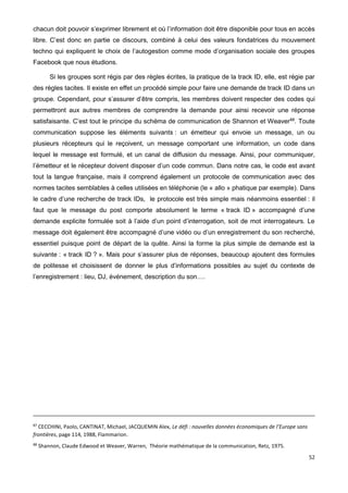 52
chacun doit pouvoir s’exprimer librement et où l’information doit être disponible pour tous en accès
libre. C’est donc en partie ce discours, combiné à celui des valeurs fondatrices du mouvement
techno qui expliquent le choix de l’autogestion comme mode d’organisation sociale des groupes
Facebook que nous étudions.
Si les groupes sont régis par des règles écrites, la pratique de la track ID, elle, est régie par
des règles tacites. Il existe en effet un procédé simple pour faire une demande de track ID dans un
groupe. Cependant, pour s’assurer d’être compris, les membres doivent respecter des codes qui
permettront aux autres membres de comprendre la demande pour ainsi recevoir une réponse
satisfaisante. C’est tout le principe du schéma de communication de Shannon et Weaver88
. Toute
communication suppose les éléments suivants : un émetteur qui envoie un message, un ou
plusieurs récepteurs qui le reçoivent, un message comportant une information, un code dans
lequel le message est formulé, et un canal de diffusion du message. Ainsi, pour communiquer,
l’émetteur et le récepteur doivent disposer d’un code commun. Dans notre cas, le code est avant
tout la langue française, mais il comprend également un protocole de communication avec des
normes tacites semblables à celles utilisées en téléphonie (le « allo » phatique par exemple). Dans
le cadre d’une recherche de track IDs, le protocole est très simple mais néanmoins essentiel : il
faut que le message du post comporte absolument le terme « track ID » accompagné d’une
demande explicite formulée soit à l’aide d’un point d’interrogation, soit de mot interrogateurs. Le
message doit également être accompagné d’une vidéo ou d’un enregistrement du son recherché,
essentiel puisque point de départ de la quête. Ainsi la forme la plus simple de demande est la
suivante : « track ID ? ». Mais pour s’assurer plus de réponses, beaucoup ajoutent des formules
de politesse et choisissent de donner le plus d’informations possibles au sujet du contexte de
l’enregistrement : lieu, DJ, événement, description du son….
87
CECCHINI, Paolo, CANTINAT, Michael, JACQUEMIN Alex, Le défi : nouvelles données économiques de l’Europe sans
frontières, page 114, 1988, Flammarion.
88
Shannon, Claude Edwood et Weaver, Warren, Théorie mathématique de la communication, Retz, 1975.
 