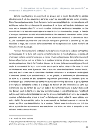 54
2 – Une pratique vectrice de normes sociales : déplacement des normes IRL89 au
monde virtuel et déplacement du virtuel à l’IRL.
Comme nous l’avons vu précédemment, les groupes sont le moyen de débriefer les soirées
et événements. Il est donc coutume de parler de ce qu’il est acceptable de faire ou non en soirée.
Rien d’étonnant puisque selon Emile Durkheim, tout groupe social établit des normes selon ce qu’il
est bien ou mal de faire conformément à ses valeurs. Il y a d’une part les règles techniques, que
nous avons évoquées plus tôt, qui sont formelles, c’est-à-dire explicitement énoncées par les
administrateurs car leur non-respect pourrait entraver le bon fonctionnement du groupe ; et il existe
d’autre part des normes sociales informelles fondées sur les valeurs du mouvement techno. Si les
premières sont généralement sanctionnées par une absence de réponse à la demande de track
ID, une suppression de posts voire une exclusion physique du groupe de la personne qui n’a pas
respectée la règle, les secondes sont sanctionnées par la réprobation des autres membres et
l’exclusion morale du groupe.
Plusieurs thèmes récurrents font l’objet d’une réprobation morale de la part des technophiles
sur les groupes. Il y a d’une part certains comportements dans le monde physique, en soirée, et
d’autre part certains comportements dans le monde virtuel, sur les groupes. Comme le mouvement
techno refuse tout ce qui est artificiel, lié à quelque tendance et donc non-authentique, une
certaine catégorie de fêtards fait l’objet de blagues car le reste de la communauté juge qu’ils ont
rejoint le mouvement de façon opportuniste, parce que la techno revient à la mode. Ils sont
reconnaissables à leur jeune âge (entre 16 et 19 ans), leur tenue vestimentaire – souvent en noir,
casquette, sac à dos en toile et chaussures à semelles lumineuses – et leur style de danse appelé
« danse des pistolets » par leurs détracteurs. Sur les groupes, ils s’identifient par des demandes
de track ID à outrance et des expressions linguistiques particulières qui montrent qu’ils ne
s’intéressent qu’à un certain type de techno très dure avec beaucoup de basses et qui leur permet
d’avoir plus de sensations combiné à la drogue. Ils donnent en effet l’impression de venir aux
événements pour se montrer, de suivre un code et de s’uniformiser quand la culture techno est
née dans un esprit de liberté avec pour seul centre la musique et où la différence dans l’unicité est
cultivée. Autre comportement désapprouvé sur les groupes, les impatients en soirée qui lorsque la
musique se fait plus calme et que le drop90
se fait attendre crient « allez là » pour solliciter une
action du DJ. Cet acte est très mal vu de la communauté car il est perçu comme un manque de
respect au DJ et une déconsidération de la musique. Celle-ci, selon la culture techno, doit être
vécue, appréciée dans son ensemble avec ses phases plus lentes, ses intros et ses ponts, et non
réduite à une succession de drops.
89
IRL : In Real Life, dans la vie réelle.
90
Drop : Changement de rythme marqué dans un morceau ; c’est le point culminant qui suit généralement une phase
plus lente et qui marque généralement l’arrivée des basses. (Cf lexique).
 