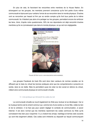 56
En plus de cela, ils favorisent les rencontres entre membres de la House Nation. En
échangeant sur les groupes, les membres prennent conscience qu’ils font partie d’une même
communauté et éprouvent pour certains l’envie de se rencontrer dans le monde physique. D’autres
vont se rencontrer par hasard et finir par se rendre compte qu’ils font tous partie de la même
communauté. Ils n’hésitent pas alors à le partager sur les groupes, permettant encore de renforcer
les liens. Ainsi, d’après notre questionnaire, 30% de nos répondants ont déjà rencontré d’autres
membres qu’ils ne connaissaient pas dans le monde physique, ce qui est non-négligeable.
FIGURE 22 POST SUITE A UNE RENCONTRE ENTRE MEMBRES
Les groupes Facebook de track IDs sont donc bien vecteurs de normes sociales car ils
diffusent par le biais du virtuel les bonnes pratiques ainsi que les comportements à proscrire en
soirée, dans la vie réelle. Mais ils permettent aussi de créer du lien social en dehors du virtuel,
mêlant ainsi communauté physique et communauté virtuelle.
3 – Une pratique qui réinvestit les codes du net
La communauté virtuelle se nourrit également du Web pour évoluer et se développer. Car si
la musique techno est le ciment commun qui, comme lors d’une soirée ou d’une fête, créée du lien
et de la cohésion, il ne faut pas pour autant négliger le contexte de communication, à savoir
Internet. Il est donc normal que les membres reprennent les codes communs du Web qu’ils
connaissent très bien pour s’exprimer. Il y a d’abord les emojis, hashtags et termes web courants
qui sont très largement utilisés. Ces codes sont inhérents au dispositif sur lequel communiquent
 