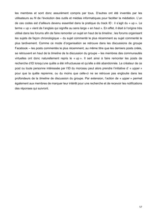 57
les membres et sont donc assurément compris par tous. D’autres ont été inventés par les
utilisateurs au fil de l’évolution des outils et médias informatiques pour faciliter la médiation. L’un
de ces codes est d’ailleurs devenu essentiel dans la pratique du track ID : il s’agit du « up ». Le
terme « up » vient de l’anglais qui signifie au sens large « en haut ». En effet, il était à l’origine très
utilisé dans les forums afin de faire remonter un sujet en haut de la timeline ; les forums organisant
les sujets de façon chronologique – du sujet commenté le plus récemment au sujet commenté le
plus tardivement. Comme ce mode d’organisation se retrouve dans les discussions de groupe
Facebook – les posts commentés le plus récemment, au même titre que les derniers posts créés,
se retrouvent en haut de la timeline de la discussion du groupe – les membres des communautés
virtuelles ont donc naturellement repris le « up ». Il sert ainsi à faire remonter les posts de
recherche d’ID lorsqu’une quête a été infructueuse et qu’elle a été abandonnée. Le créateur de ce
post ou toute personne intéressée par l’ID du morceau peut alors prendre l’initiative d’ « upper »
pour que la quête reprenne, ou du moins que celle-ci ne se retrouve pas engloutie dans les
profondeurs de la timeline de discussion du groupe. Par extension, l’action de « upper » permet
également aux membres de marquer leur intérêt pour une recherche et de recevoir les notifications
des réponses qui suivront.
 