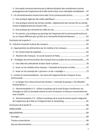 6
3 - Une quête commune permise par la démocratisation des smartphones comme
prolongement de l’expérience de la fête techno face à son inévitable immédiateté ....47
C – Un réinvestissement mutuel entre web 2.0 et communauté techno ..........................49
1 – Une pratique régie par des codes spécifiques...........................................................50
2 – Une pratique vectrice de normes sociales : déplacement des normes IRL au monde
virtuel et déplacement du virtuel à l’IRL..........................................................................54
3 – Une pratique qui réinvestit les codes du net.............................................................56
4 – En somme, une pratique qui participe de l’expansion de la communauté techno et
sur un niveau différent plus qu’elle ne la renouvelle fondamentalement .....................62
Conclusion de la partie II........................................................................................................64
III – Industrie musicale et place des marques........................................................................65
A – Appropriation du phénomène par les médias et les marques.....................................65
1 – Un nouvel enjeu de captation....................................................................................65
2 – Réaction des marques : le cas de Surprize et Haïku .................................................67
B – Stratégies de communication des marques face au public de ces communautés......70
1 – Une cible très attitudinale et donc facile à activer ....................................................70
2 – Jouer sur les rivalités entre marques : l’exemple de Surprize vs Haïku.....................72
3 – Jouer sur les concepts de « purisme » et de « nostalgie » ........................................73
C – Limites et recommandations : les revers de l’opportunité de s’emparer d’une
communauté .......................................................................................................................74
1 – Le danger d’un retournement de situation : l’exemple du groupe « Pas-Weather
Festival Music »................................................................................................................75
2 – Recommandation n°1 : Utiliser la pratique de la track ID pour transformer ces
échanges en UGC ou branded content et ainsi d’instaurer un discours conversationnel
avec le public....................................................................................................................80
3 – Recommandation n°2 : Utiliser la pratique de la track ID comme partie intégrante
de l’expérience de la fête en l’intégrant dans le storytelling ..........................................81
Conclusion de la partie III.......................................................................................................86
CONCLUSION ..........................................................................................................................87
BIBLIOGRAPHIE.......................................................................................................................89
Ouvrages..............................................................................................................................89
Travaux universitaires .........................................................................................................90
Sources documentaires.......................................................................................................90
 