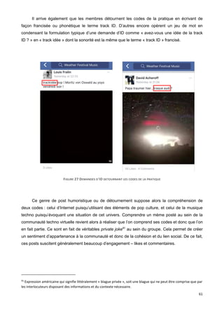 61
Il arrive également que les membres détournent les codes de la pratique en écrivant de
façon francisée ou phonétique le terme track ID. D’autres encore opèrent un jeu de mot en
condensant la formulation typique d’une demande d’ID comme « avez-vous une idée de la track
ID ? » en « track idée » dont la sonorité est la même que le terme « track ID » francisé.
FIGURE 27 DEMANDES D'ID DETOURNANT LES CODES DE LA PRATIQUE
Ce genre de post humoristique ou de détournement suppose alors la compréhension de
deux codes : celui d’Internet puisqu’utilisant des éléments de pop culture, et celui de la musique
techno puisqu’évoquant une situation de cet univers. Comprendre un mème posté au sein de la
communauté techno virtuelle revient alors à réaliser que l’on comprend ses codes et donc que l’on
en fait partie. Ce sont en fait de véritables private joke91
au sein du groupe. Cela permet de créer
un sentiment d’appartenance à la communauté et donc de la cohésion et du lien social. De ce fait,
ces posts suscitent généralement beaucoup d’engagement – likes et commentaires.
91
Expression américaine qui signifie littéralement « blague privée », soit une blague qui ne peut être comprise que par
les interlocuteurs disposant des informations et du contexte nécessaire.
 
