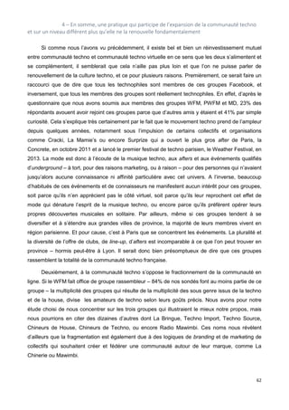62
4 – En somme, une pratique qui participe de l’expansion de la communauté techno
et sur un niveau différent plus qu’elle ne la renouvelle fondamentalement
Si comme nous l’avons vu précédemment, il existe bel et bien un réinvestissement mutuel
entre communauté techno et communauté techno virtuelle en ce sens que les deux s’alimentent et
se complémentent, il semblerait que cela n’aille pas plus loin et que l’on ne puisse parler de
renouvellement de la culture techno, et ce pour plusieurs raisons. Premièrement, ce serait faire un
raccourci que de dire que tous les technophiles sont membres de ces groupes Facebook, et
inversement, que tous les membres des groupes sont réellement technophiles. En effet, d’après le
questionnaire que nous avons soumis aux membres des groupes WFM, PWFM et MD, 23% des
répondants avouent avoir rejoint ces groupes parce que d’autres amis y étaient et 41% par simple
curiosité. Cela s’explique très certainement par le fait que le mouvement techno prend de l’ampleur
depuis quelques années, notamment sous l’impulsion de certains collectifs et organisations
comme Cracki, La Mamie’s ou encore Surprize qui a ouvert le plus gros after de Paris, la
Concrete, en octobre 2011 et a lancé le premier festival de techno parisien, le Weather Festival, en
2013. La mode est donc à l’écoute de la musique techno, aux afters et aux événements qualifiés
d’underground – à tort, pour des raisons marketing, ou à raison – pour des personnes qui n’avaient
jusqu’alors aucune connaissance ni affinité particulière avec cet univers. A l’inverse, beaucoup
d’habitués de ces événements et de connaisseurs ne manifestent aucun intérêt pour ces groupes,
soit parce qu’ils n’en apprécient pas le côté virtuel, soit parce qu’ils leur reprochent cet effet de
mode qui dénature l’esprit de la musique techno, ou encore parce qu’ils préfèrent opérer leurs
propres découvertes musicales en solitaire. Par ailleurs, même si ces groupes tendent à se
diversifier et à s’étendre aux grandes villes de province, la majorité de leurs membres vivent en
région parisienne. Et pour cause, c’est à Paris que se concentrent les événements. La pluralité et
la diversité de l’offre de clubs, de line-up, d’afters est incomparable à ce que l’on peut trouver en
province – hormis peut-être à Lyon. Il serait donc bien présomptueux de dire que ces groupes
rassemblent la totalité de la communauté techno française.
Deuxièmement, à la communauté techno s’oppose le fractionnement de la communauté en
ligne. Si le WFM fait office de groupe rassembleur – 84% de nos sondés font au moins partie de ce
groupe – la multiplicité des groupes qui résulte de la multiplicité des sous genre issus de la techno
et de la house, divise les amateurs de techno selon leurs goûts précis. Nous avons pour notre
étude choisi de nous concentrer sur les trois groupes qui illustraient le mieux notre propos, mais
nous pourrions en citer des dizaines d’autres dont La Bringue, Techno Import, Techno Source,
Chineurs de House, Chineurs de Techno, ou encore Radio Mawimbi. Ces noms nous révèlent
d’ailleurs que la fragmentation est également due à des logiques de branding et de marketing de
collectifs qui souhaitent créer et fédérer une communauté autour de leur marque, comme La
Chinerie ou Mawimbi.
 