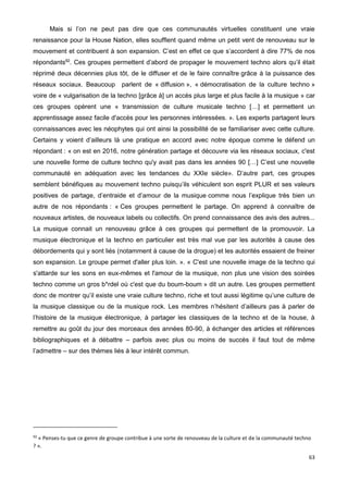 63
Mais si l’on ne peut pas dire que ces communautés virtuelles constituent une vraie
renaissance pour la House Nation, elles soufflent quand même un petit vent de renouveau sur le
mouvement et contribuent à son expansion. C’est en effet ce que s’accordent à dire 77% de nos
répondants92
. Ces groupes permettent d’abord de propager le mouvement techno alors qu’il était
réprimé deux décennies plus tôt, de le diffuser et de le faire connaître grâce à la puissance des
réseaux sociaux. Beaucoup parlent de « diffusion », « démocratisation de la culture techno »
voire de « vulgarisation de la techno [grâce à] un accès plus large et plus facile à la musique » car
ces groupes opèrent une « transmission de culture musicale techno […] et permettent un
apprentissage assez facile d'accès pour les personnes intéressées. ». Les experts partagent leurs
connaissances avec les néophytes qui ont ainsi la possibilité de se familiariser avec cette culture.
Certains y voient d’ailleurs là une pratique en accord avec notre époque comme le défend un
répondant : « on est en 2016, notre génération partage et découvre via les réseaux sociaux, c'est
une nouvelle forme de culture techno qu'y avait pas dans les années 90 […] C’est une nouvelle
communauté en adéquation avec les tendances du XXIe siècle». D’autre part, ces groupes
semblent bénéfiques au mouvement techno puisqu’ils véhiculent son esprit PLUR et ses valeurs
positives de partage, d’entraide et d’amour de la musique comme nous l’explique très bien un
autre de nos répondants : « Ces groupes permettent le partage. On apprend à connaître de
nouveaux artistes, de nouveaux labels ou collectifs. On prend connaissance des avis des autres...
La musique connait un renouveau grâce à ces groupes qui permettent de la promouvoir. La
musique électronique et la techno en particulier est très mal vue par les autorités à cause des
débordements qui y sont liés (notamment à cause de la drogue) et les autorités essaient de freiner
son expansion. Le groupe permet d'aller plus loin. ». « C'est une nouvelle image de la techno qui
s'attarde sur les sons en eux-mêmes et l'amour de la musique, non plus une vision des soirées
techno comme un gros b*rdel où c'est que du boum-boum » dit un autre. Les groupes permettent
donc de montrer qu’il existe une vraie culture techno, riche et tout aussi légitime qu’une culture de
la musique classique ou de la musique rock. Les membres n’hésitent d’ailleurs pas à parler de
l’histoire de la musique électronique, à partager les classiques de la techno et de la house, à
remettre au goût du jour des morceaux des années 80-90, à échanger des articles et références
bibliographiques et à débattre – parfois avec plus ou moins de succès il faut tout de même
l’admettre – sur des thèmes liés à leur intérêt commun.
92
« Penses-tu que ce genre de groupe contribue à une sorte de renouveau de la culture et de la communauté techno
? ».
 