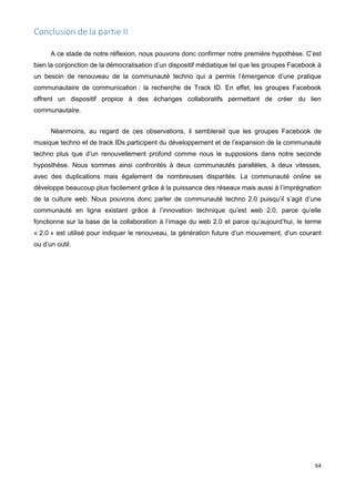 64
Conclusion de la partie II
A ce stade de notre réflexion, nous pouvons donc confirmer notre première hypothèse. C’est
bien la conjonction de la démocratisation d’un dispositif médiatique tel que les groupes Facebook à
un besoin de renouveau de la communauté techno qui a permis l’émergence d’une pratique
communautaire de communication : la recherche de Track ID. En effet, les groupes Facebook
offrent un dispositif propice à des échanges collaboratifs permettant de créer du lien
communautaire.
Néanmoins, au regard de ces observations, il semblerait que les groupes Facebook de
musique techno et de track IDs participent du développement et de l’expansion de la communauté
techno plus que d’un renouvellement profond comme nous le supposions dans notre seconde
hyposthèse. Nous sommes ainsi confrontés à deux communautés parallèles, à deux vitesses,
avec des duplications mais également de nombreuses disparités. La communauté online se
développe beaucoup plus facilement grâce à la puissance des réseaux mais aussi à l’imprégnation
de la culture web. Nous pouvons donc parler de communauté techno 2.0 puisqu’il s’agit d’une
communauté en ligne existant grâce à l’innovation technique qu’est web 2.0, parce qu’elle
fonctionne sur la base de la collaboration à l’image du web 2.0 et parce qu’aujourd’hui, le terme
« 2.0 » est utilisé pour indiquer le renouveau, la génération future d’un mouvement, d’un courant
ou d’un outil.
 