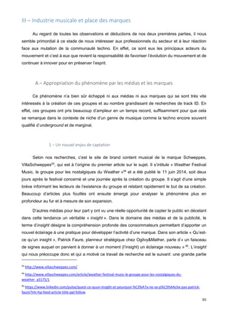 65
III – Industrie musicale et place des marques
Au regard de toutes les observations et déductions de nos deux premières parties, il nous
semble primordial à ce stade de nous intéresser aux professionnels du secteur et à leur réaction
face aux mutation de la communauté techno. En effet, ce sont eux les principaux acteurs du
mouvement et c’est à eux que revient la responsabilité de favoriser l’évolution du mouvement et de
continuer à innover pour en préserver l’esprit.
A – Appropriation du phénomène par les médias et les marques
Ce phénomène n’a bien sûr échappé ni aux médias ni aux marques qui se sont très vite
intéressés à la création de ces groupes et au nombre grandissant de recherches de track ID. En
effet, ces groupes ont pris beaucoup d’ampleur en un temps record, suffisamment pour que cela
se remarque dans le contexte de niche d’un genre de musique comme la techno encore souvent
qualifié d’underground et de marginal.
1 – Un nouvel enjeu de captation
Selon nos recherches, c’est le site de brand content musical de la marque Schweppes,
VillaSchweppes93
, qui est à l’origine du premier article sur le sujet. Il s’intitule « Weather Festival
Music, le groupe pour les nostalgiques du Weather »94
et a été publié le 11 juin 2014, soit deux
jours après le festival concerné et une journée après la création du groupe. Il s’agit d’une simple
brève informant les lecteurs de l’existence du groupe et relatant rapidement le but de sa création.
Beaucoup d’articles plus fouillés ont ensuite émergé pour analyser le phénomène plus en
profondeur au fur et à mesure de son expansion.
D’autres médias pour leur part y ont vu une réelle opportunité de capter le public en décelant
dans cette tendance un véritable « insight ». Dans le domaine des médias et de la publicité, le
terme d’insight désigne la compréhension profonde des consommateurs permettant d’apporter un
nouvel éclairage à une pratique pour développer l’activité d’une marque. Dans son article « Qu’est-
ce qu’un insight », Patrick Faure, planneur stratégique chez Ogilvy&Mather, parle d’« un faisceau
de signes auquel on parvient à donner à un moment (l’insight) un éclairage nouveau » 95
. L’insight
qui nous préoccupe donc et qui a motivé ce travail de recherche est le suivant: une grande partie
93
http://www.villaschweppes.com/
94
http://www.villaschweppes.com/article/weather-festival-music-le-groupe-pour-les-nostalgiques-du-
weather_a5175/1
95
https://www.linkedin.com/pulse/quest-ce-quun-insight-et-pourquoi-%C3%A7a-ne-se-p%C3%AAche-pas-patrick-
faure?trk=hp-feed-article-title-ppl-follow
 