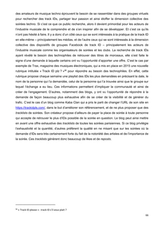 66
des amateurs de musique techno éprouvent le besoin de se rassembler dans des groupes virtuels
pour rechercher des track IDs, partager leur passion et ainsi étoffer la dimension collective des
soirées techno. Si c’est ce que ce public recherche, alors il devient primordial pour les acteurs de
l’industrie musicale de le comprendre et de s’en inspirer afin de se développer. Et c’est ce qu’ils
n’ont pas hésité à faire. Il y a donc d’un côté ceux qui se sont intéressés à la pratique de la track ID
en elle-même – principalement les médias, et de l’autre ceux qui se sont intéressés à la dimension
collective des dispositifs de groupes Facebook de track ID – principalement les acteurs de
l’industrie musicale comme les organisateurs de soirées et les clubs. La recherche de track IDs
ayant révélé le besoin des technophiles de retrouver des titres de morceaux, elle s’est faite le
signe d’une demande à laquelle certains ont vu l’opportunité d’apporter une offre. C’est le cas par
exemple de Trax, magazine des musiques électroniques, qui a mis en place en 2015 une nouvelle
rubrique intitulée « Track ID plz ? »96
pour répondre au besoin des technophiles. En effet, cette
rubrique propose chaque semaine une playlist des IDs les plus demandées en précisant la date, le
nom de la personne qui l’a demandée, celui de la personne qui l’a trouvée ainsi que le groupe sur
lequel l’échange a eu lieu. Ces informations permettent d’impliquer la communauté et ainsi de
créer de l’engagement. D’autres, notamment des blogs, y ont vu l’opportunité de répondre à la
demande de façon beaucoup plus exhaustive afin de se créer de la visibilité et de générer du
trafic. C’est le cas d’un blog comme Kaba Clan qui a pris le parti de changer l’URL de son site en
https://trackidpls.com/, dans le but d’améliorer son référencement, et de ne plus proposer que des
tracklists de soirées. Son créateur propose d’ailleurs de payer la place de soirée à toute personne
qui accepte de retrouver le plus d’IDs possible de la soirée en question. Le blog peut ainsi mettre
en avant une offre exhaustive des tracklists de toutes les soirées parisiennes. Si ce blog privilégie
l’exhaustivité et la quantité, d’autres préfèrent la qualité en ne misant que sur les soirées où la
demande d’IDs sera très certainement forte du fait de la notoriété des artistes et de l’importance de
la soirée. Ces tracklists génèrent donc beaucoup de likes et de reposts.
96
« Track ID please » : track ID s’il vous plait ?
 