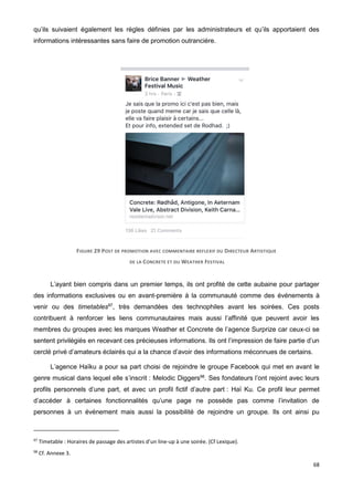 68
qu’ils suivaient également les règles définies par les administrateurs et qu’ils apportaient des
informations intéressantes sans faire de promotion outrancière.
FIGURE 29 POST DE PROMOTION AVEC COMMENTAIRE REFLEXIF DU DIRECTEUR ARTISTIQUE
DE LA CONCRETE ET DU WEATHER FESTIVAL
L’ayant bien compris dans un premier temps, ils ont profité de cette aubaine pour partager
des informations exclusives ou en avant-première à la communauté comme des événements à
venir ou des timetables97
, très demandées des technophiles avant les soirées. Ces posts
contribuent à renforcer les liens communautaires mais aussi l’affinité que peuvent avoir les
membres du groupes avec les marques Weather et Concrete de l’agence Surprize car ceux-ci se
sentent privilégiés en recevant ces précieuses informations. Ils ont l’impression de faire partie d’un
cerclé privé d’amateurs éclairés qui a la chance d’avoir des informations méconnues de certains.
L’agence Haïku a pour sa part choisi de rejoindre le groupe Facebook qui met en avant le
genre musical dans lequel elle s’inscrit : Melodic Diggers98
. Ses fondateurs l’ont rejoint avec leurs
profils personnels d’une part, et avec un profil fictif d’autre part : Haï Ku. Ce profil leur permet
d’accéder à certaines fonctionnalités qu’une page ne possède pas comme l’invitation de
personnes à un événement mais aussi la possibilité de rejoindre un groupe. Ils ont ainsi pu
97
Timetable : Horaires de passage des artistes d’un line-up à une soirée. (Cf Lexique).
98
Cf. Annexe 3.
 