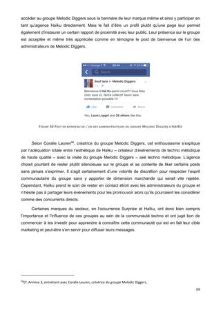 69
accéder au groupe Melodic Diggers sous la bannière de leur marque même et ainsi y participer en
tant qu’agence Haïku directement. Mais le fait d’être un profil plutôt qu’une page leur permet
également d’instaurer un certain rapport de proximité avec leur public. Leur présence sur le groupe
est acceptée et même très appréciée comme en témoigne le post de bienvenue de l’un des
administrateurs de Melodic Diggers.
FIGURE 30 POST DE BIENVENU DE L'UN DES ADMINISTRATEURS DU GROUPE MELODIC DIGGERS A HAIKU
Selon Coralie Lauren99
, créatrice du groupe Melodic Diggers, cet enthousiasme s’explique
par l’adéquation totale entre l’esthétique de Haïku – créateur d’événements de techno mélodique
de haute qualité – avec la visée du groupe Melodic Diggers – axé techno mélodique. L’agence
choisit pourtant de rester plutôt silencieuse sur le groupe et se contente de liker certains posts
sans jamais s’exprimer. Il s’agit certainement d’une volonté de discrétion pour respecter l’esprit
communautaire du groupe sans y apporter de dimension marchande qui serait vite rejetée.
Cependant, Haïku prend le soin de rester en contact étroit avec les administrateurs du groupe et
n’hésite pas à partager leurs événements pour les promouvoir alors qu’ils pourraient les considérer
comme des concurrents directs.
Certaines marques du secteur, en l’occurrence Surprize et Haïku, ont donc bien compris
l’importance et l’influence de ces groupes au sein de la communauté techno et ont jugé bon de
commencer à les investir pour apprendre à connaître cette communauté qui est en fait leur cible
marketing et peut-être s’en servir pour diffuser leurs messages.
99
Cf. Annexe 3, entretient avec Coralie Lauren, créatrice du groupe Melodic Diggers.
 