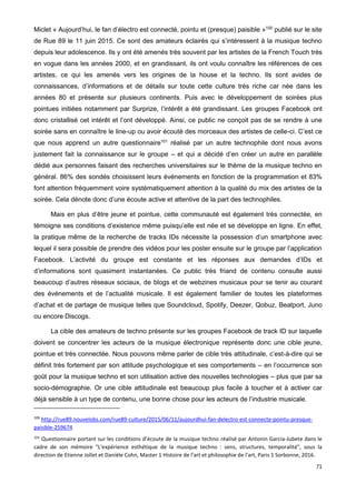 71
Miclet « Aujourd’hui, le fan d’électro est connecté, pointu et (presque) paisible »100
publié sur le site
de Rue 89 le 11 juin 2015. Ce sont des amateurs éclairés qui s’intéressent à la musique techno
depuis leur adolescence. Ils y ont été amenés très souvent par les artistes de la French Touch très
en vogue dans les années 2000, et en grandissant, ils ont voulu connaître les références de ces
artistes, ce qui les amenés vers les origines de la house et la techno. Ils sont avides de
connaissances, d’informations et de détails sur toute cette culture très riche car née dans les
années 80 et présente sur plusieurs continents. Puis avec le développement de soirées plus
pointues initiées notamment par Surprize, l’intérêt a été grandissant. Les groupes Facebook ont
donc cristallisé cet intérêt et l’ont développé. Ainsi, ce public ne conçoit pas de se rendre à une
soirée sans en connaître le line-up ou avoir écouté des morceaux des artistes de celle-ci. C’est ce
que nous apprend un autre questionnaire101
réalisé par un autre technophile dont nous avons
justement fait la connaissance sur le groupe – et qui a décidé d’en créer un autre en parallèle
dédié aux personnes faisant des recherches universitaires sur le thème de la musique techno en
général. 86% des sondés choisissent leurs événements en fonction de la programmation et 83%
font attention fréquemment voire systématiquement attention à la qualité du mix des artistes de la
soirée. Cela dénote donc d’une écoute active et attentive de la part des technophiles.
Mais en plus d’être jeune et pointue, cette communauté est également très connectée, en
témoigne ses conditions d’existence même puisqu’elle est née et se développe en ligne. En effet,
la pratique même de la recherche de tracks IDs nécessite la possession d’un smartphone avec
lequel il sera possible de prendre des vidéos pour les poster ensuite sur le groupe par l’application
Facebook. L’activité du groupe est constante et les réponses aux demandes d’IDs et
d’informations sont quasiment instantanées. Ce public très friand de contenu consulte aussi
beaucoup d’autres réseaux sociaux, de blogs et de webzines musicaux pour se tenir au courant
des événements et de l’actualité musicale. Il est également familier de toutes les plateformes
d’achat et de partage de musique telles que Soundcloud, Spotify, Deezer, Qobuz, Beatport, Juno
ou encore Discogs.
La cible des amateurs de techno présente sur les groupes Facebook de track ID sur laquelle
doivent se concentrer les acteurs de la musique électronique représente donc une cible jeune,
pointue et très connectée. Nous pouvons même parler de cible très attitudinale, c’est-à-dire qui se
définit très fortement par son attitude psychologique et ses comportements – en l’occurrence son
goût pour la musique techno et son utilisation active des nouvelles technologies – plus que par sa
socio-démographie. Or une cible attitudinale est beaucoup plus facile à toucher et à activer car
déjà sensible à un type de contenu, une bonne chose pour les acteurs de l’industrie musicale.
100
http://rue89.nouvelobs.com/rue89-culture/2015/06/11/aujourdhui-fan-delectro-est-connecte-pointu-presque-
paisible-259674
101
Questionnaire portant sur les conditions d’écoute de la musique techno réalisé par Antonin Garcia-Jubete dans le
cadre de son mémoire "L'expérience esthétique de la musique techno : sens, structures, temporalité", sous la
direction de Etienne Jollet et Danièle Cohn, Master 1 Histoire de l'art et philosophie de l'art, Paris 1 Sorbonne, 2016.
 