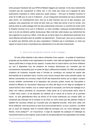 73
entre groupes Facebook tels que WFM et Melodic Diggers par exemple. Si les deux événements
n’avaient pas lieu exactement le même soir, il n’en reste pas moins qu’il s’agissait de deux
événements importants le même week-end, plutôt onéreux – 37€ pour le Weather Summer et
entre 32 et 38€ pour le Lost In A Moment – et qui impliquerait d’enchaîner les deux événements
sans dormir. Un investissement donc, tant sur le plan financier que sur le plan physique, que
quelques vrais passionnés ont choisi de faire mais qui n’était pas donné à tout le monde. Une
grande partie du public partagé entre les deux événements s’est donc vu contraint de choisir entre
le Weather Summer et le Lost In A Moment, un choix cornélien, impliquant émotionnellement et
avec à la clé une décision parfois douloureuse. Mais c’est bien cette douleur que recherchent les
deux agences en jouant sur l’affect. C’est elle qui se fait le signe d’un attachement particulier et le
choix effectué permettra alors de solidifier cet attachement. D’autre part, ceux qui au contraire ne
se sentent pas déchirés entre les deux propositions n’hésitent pas à revendiquer un choix par
rapport à l’autre et ainsi à revendiquer leur attachement à l’un des deux événements.
3 – Jouer sur les concepts de « purisme » et de « nostalgie »
En plus d’être attachée à des valeurs inhérentes à leur passion – la qualité et l’expérience
proposée par les artistes et les organisateurs de soirées, notre cible est également attachée à des
valeurs plutôt liées à l’image de leur passion. Il existe dans la culture techno une forme d’élitisme
qui vise à stigmatiser tous les amateurs de musique électronique qui n’auraient pas les
connaissances nécessaires pour en parler de façon suffisamment éclairée. En effet, les profondes
mutations de l’industrie musicale dues à l’arrivée du numérique ont marqué les esprits des
technophiles de la première heure. Comme nous l’avons évoqué dans notre première partie, les
dérives marchandes ont corrompu l’esprit PLUR des événements techno qui au départ n’avaient
aucune ambition commerciale et la répression des pouvoirs publics envers les free-parties a
entravé la diffusion du mouvement. Beaucoup ont alors été déçus et ont réagi en protégeant la
culture techno à leur manière, d’où un certain rejet de la nouveauté, une forme de nostalgie et un
retour aux valeurs premières du mouvement. Cette partie de la communauté prône alors le
« c’était mieux avant » et est attachée aux attributs de la culture de la techno de la première
heure : ils sont généralement férus de techno et de house antérieures aux années 2000, ne
conçoivent pas d’écouter de la musique ou de mixer sur autre chose que des platines vinyles et
rejettent les nouveaux artistes qui n’auraient pas une légitimité prouvée. S’est donc créée une
forme d’élitisme, voire de purisme au sein de la communauté techno. Le mot « purisme » se définit
par un souci de respecter dans le moindre détail les principes d'un art, d'une idéologie, d'une
théorie, d'une pratique105
; en l’occurrence, il s’agit de respecter les pratiques et l’idéologie du
mouvement techno à ses origines, avant qu’elle ne soit galvaudée par les organisateurs de soirées
105
http://www.larousse.fr/dictionnaires/francais/purisme/65150
 