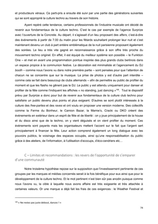 74
et producteurs vénaux. Ce parti-pris a ensuite été suivi par une partie des générations suivantes
qui se sont approprié la culture techno au travers de son histoire.
Ayant repéré cette tendance, certains professionnels de l’industrie musicale ont décidé de
revenir aux fondamentaux de la culture techno. C’est le cas par exemple de l’agence Surprize
avec l’ouverture de la Concrete. Au départ, il s’agissait d’un lieu proposant des afters, c’est-à-dire
des événements à partir de 7.00 du matin pour les fêtards souhaitant prolonger leur nuit et c’est
maintenant devenu un club à part entière emblématique de la nuit parisienne proposant également
des soirées. Le lieu a très vite gagné en reconnaissance grâce à son offre très proche du
mouvement techno originel. En effet, il est équipé du meilleur système son possible – le Funktion
One – et met en avant une programmation pointue inspirée des plus grands clubs berlinois dans
un espace propice à la communion festive. La décoration est minimaliste et l’agencement du DJ
booth – comme nous l’avons vu dans notre première partie – sont pensées pour que l’attention de
chacun ne se concentre que sur la musique. La prise de photos y est d’autre part interdite –
comme cela se fait dans beaucoup de clubs allemands – afin de permettre au public de profiter du
moment et que les flashs ne gênent pas le DJ. Le public y est attendu uniquement pour danser et
profiter de la fête comme l’indiquent les affiches « no standing, just dancing »106
. Tout le dispositif
prévu par Surprize a donc pour but de revenir aux fondamentaux de la culture club techno pour
satisfaire un public devenu plus pointu et plus exigeant. D’autres se sont plutôt intéressés à la
culture des free-parties et des raves et ont voulu en proposer une version moderne. Des collectifs
comme la Ferme du Bonheur, le Camion Bazar, la Mamie’s, Cracki ou DKO créent des
événements en extérieur dans un esprit de fête et de liberté : on y joue principalement de la house
et du disco ainsi que de la techno, on y vient déguisés et on vient profiter du moment. Ces
événements sont payants mais les organisateurs mettent l’accent sur le fait que l’argent sert
principalement à financer la fête. Leur action comprend également un long dialogue avec les
pouvoirs publics, le voisinage des espaces occupés, ainsi qu’une responsabilisation du public
grâce à des ateliers, de l’information, à l’utilisation d’ecocups, d’éco-cendriers etc…
C – Limites et recommandations : les revers de l’opportunité de s’emparer
d’une communauté
Notre troisième hypothèse repose sur la supposition que l’investissement pertinente de ces
groupes par les marques et médias concernés serait à la fois bénéfique pour eux ainsi que pour le
développement de la culture techno. Et le mot pertinent n’est bien sûr pas anodin puisque comme
nous l’avons vu, la cible à laquelle nous avons affaire est très exigeante et très attachée à
certaines valeurs. Or une marque a déjà fait les frais de ces exigences : le Weather Festival et
106
« Ne restez pas juste debout, dancez ! »
 