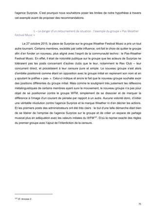 75
l’agence Surprize. C’est pourquoi nous souhaitons poser les limites de notre hypothèse à travers
cet exemple avant de proposer des recommandations.
1 – Le danger d’un retournement de situation : l’exemple du groupe « Pas-Weather
Festival Music »
Le 27 octobre 2015, la place de Surprize sur le groupe Weather Festival Music a pris un tout
autre tournant. Certains membres, excédés par cette influence, ont fait le choix de quitter le groupe
afin d’en fonder un nouveau, plus aligné avec l’esprit de la communauté techno : le Pas-Weather
Festival Music. En effet, il était de notoriété publique sur le groupe que les acteurs de Surprize ne
toléraient pas les posts concernant d’autres clubs que le leur, notamment le Rex Club – leur
concurrent direct, et procédaient à leur censure pure et simple. Le nouveau groupe s’est alors
d’emblée positionné comme étant en opposition avec le groupe initial en reprenant son nom et en
y ajoutant le préfixe « pas- ». Celui-ci indique et ancre le fait que le nouveau groupe souhaite avoir
des positions différentes du groupe initial. Mais comme le soulignent très justement les réflexions
métalinguistiques de certains membres ayant suivi le mouvement, le nouveau groupe n’a pas pour
objet de se positionner contre le groupe WFM, simplement de se dissocier et de marquer la
différence à l’image d’un courant de pensée par rapport à un autre. Aucune volonté donc, d’initier
une véritable révolution contre l’agence Surprize et la marque Weather ni d’en décrier les actions.
Et les premiers posts des administrateurs ont été très clairs : le but d’une telle démarche était bien
de se libérer de l’emprise de l’agence Surprize sur le groupe et de créer un espace de partage
musical plus en adéquation avec les valeurs initiales du WFM107
. D’où la reprise exacte des règles
du premier groupe avec l’ajout de l’interdiction de la censure.
107
Cf. Annexe 2.
 