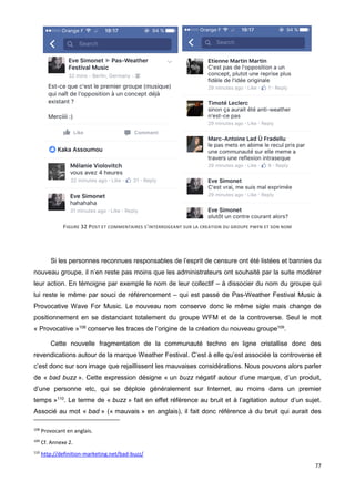 77
FIGURE 32 POST ET COMMENTAIRES S'INTERROGEANT SUR LA CREATION DU GROUPE PWFN ET SON NOM
Si les personnes reconnues responsables de l’esprit de censure ont été listées et bannies du
nouveau groupe, il n’en reste pas moins que les administrateurs ont souhaité par la suite modérer
leur action. En témoigne par exemple le nom de leur collectif – à dissocier du nom du groupe qui
lui reste le même par souci de référencement – qui est passé de Pas-Weather Festival Music à
Provocative Wave For Music. Le nouveau nom conserve donc le même sigle mais change de
positionnement en se distanciant totalement du groupe WFM et de la controverse. Seul le mot
« Provocative »108
conserve les traces de l’origine de la création du nouveau groupe109
.
Cette nouvelle fragmentation de la communauté techno en ligne cristallise donc des
revendications autour de la marque Weather Festival. C’est à elle qu’est associée la controverse et
c’est donc sur son image que rejaillissent les mauvaises considérations. Nous pouvons alors parler
de « bad buzz ». Cette expression désigne « un buzz négatif autour d’une marque, d’un produit,
d’une personne etc, qui se déploie généralement sur Internet, au moins dans un premier
temps »110
. Le terme de « buzz » fait en effet référence au bruit et à l’agitation autour d’un sujet.
Associé au mot « bad » (« mauvais » en anglais), il fait donc référence à du bruit qui aurait des
108
Provocant en anglais.
109
Cf. Annexe 2.
110
http://definition-marketing.net/bad-buzz/
 