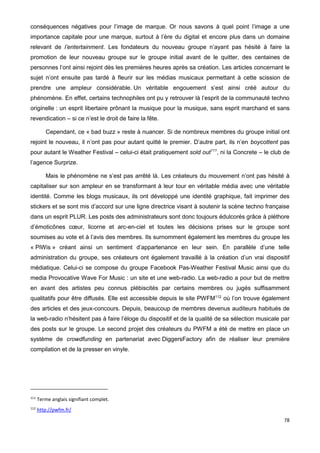 78
conséquences négatives pour l’image de marque. Or nous savons à quel point l’image a une
importance capitale pour une marque, surtout à l’ère du digital et encore plus dans un domaine
relevant de l’entertainment. Les fondateurs du nouveau groupe n’ayant pas hésité à faire la
promotion de leur nouveau groupe sur le groupe initial avant de le quitter, des centaines de
personnes l’ont ainsi rejoint dès les premières heures après sa création. Les articles concernant le
sujet n’ont ensuite pas tardé à fleurir sur les médias musicaux permettant à cette scission de
prendre une ampleur considérable. Un véritable engouement s’est ainsi créé autour du
phénomène. En effet, certains technophiles ont pu y retrouver là l’esprit de la communauté techno
originelle : un esprit libertaire prônant la musique pour la musique, sans esprit marchand et sans
revendication – si ce n’est le droit de faire la fête.
Cependant, ce « bad buzz » reste à nuancer. Si de nombreux membres du groupe initial ont
rejoint le nouveau, il n’ont pas pour autant quitté le premier. D’autre part, ils n’en boycottent pas
pour autant le Weather Festival – celui-ci était pratiquement sold out111
, ni la Concrete – le club de
l’agence Surprize.
Mais le phénomène ne s’est pas arrêté là. Les créateurs du mouvement n’ont pas hésité à
capitaliser sur son ampleur en se transformant à leur tour en véritable média avec une véritable
identité. Comme les blogs musicaux, ils ont développé une identité graphique, fait imprimer des
stickers et se sont mis d’accord sur une ligne directrice visant à soutenir la scène techno française
dans un esprit PLUR. Les posts des administrateurs sont donc toujours édulcorés grâce à pléthore
d’émoticônes cœur, licorne et arc-en-ciel et toutes les décisions prises sur le groupe sont
soumises au vote et à l’avis des membres. Ils surnomment également les membres du groupe les
« PiWis » créant ainsi un sentiment d’appartenance en leur sein. En parallèle d’une telle
administration du groupe, ses créateurs ont également travaillé à la création d’un vrai dispositif
médiatique. Celui-ci se compose du groupe Facebook Pas-Weather Festival Music ainsi que du
media Provocative Wave For Music : un site et une web-radio. La web-radio a pour but de mettre
en avant des artistes peu connus plébiscités par certains membres ou jugés suffisamment
qualitatifs pour être diffusés. Elle est accessible depuis le site PWFM112
où l’on trouve également
des articles et des jeux-concours. Depuis, beaucoup de membres devenus auditeurs habitués de
la web-radio n’hésitent pas à faire l’éloge du dispositif et de la qualité de sa sélection musicale par
des posts sur le groupe. Le second projet des créateurs du PWFM a été de mettre en place un
système de crowdfunding en partenariat avec DiggersFactory afin de réaliser leur première
compilation et de la presser en vinyle.
111
Terme anglais signifiant complet.
112
http://pwfm.fr/
 