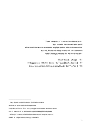 8
“It then becomes our house and our House Music.
And, you see, no one man owns House
Because House Music is a universal language spoken and understood by all.
You see, House is a feeling that no one can understand
Really unless you're deep into the vibe of House.”1
Chuck Roberts - Chicago - 1987
First appearance in Rhythm Control - Our House [Catch a Beat rec], 1987
Second appearance in Mr Fingers (Larry Heard) - Can You Feel It, 1988
1
“Et ça devient alors notre maison et notre House Music.
Et vois-tu, la House n’appartient à personne
Parce-ce que la House Music est un langage universel parlé et compris de tous.
Vois-tu, la House est un sentiment que personne ne peut comprendre
A moins que tu ne sois profondément immergé dans la vibe de la House.”
(traduit de l’anglais par nos soins), (Cf annexe 10).
 