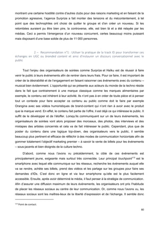 80
montrant une certaine hostilité contre d’autres clubs pour des raisons marketing et en faisant de la
promotion agressive, l’agence Surprize a fait monter des tensions et du mécontentement, à tel
point que des technophiles ont choisi de quitter le groupe et d’en créer un nouveau. Si les
retombées auraient pu être bien pire, la controverse, elle, est bien là et a été relayée par les
médias. Ceci a permis l’émergence d’un nouveau concurrent, certes beaucoup moins puissant
mais disposant d’une base solide de plus de 11 000 personnes.
2 – Recommandation n°1 : Utiliser la pratique de la track ID pour transformer ces
échanges en UGC ou branded content et ainsi d’instaurer un discours conversationnel avec le
public
Tout l’enjeu des organisateurs de soirées comme Surprize et Haïku est de réussir à faire
venir le public à leurs événements afin de rentrer dans leurs frais. Pour ce faire, il est important de
créer de la désirabilité et de l’engagement en faisant raisonner ces événements avec du contenu –
musical bien évidemment. L’opportunité qui se présente aux acteurs du monde de la techno réside
dans le fait que contrairement à une marque classique comme les marques alimentaires par
exemple, le contenu est inhérent à leur activité. Ils n’ont pas à en créer de toute pièce et à penser
tout un contexte pour faire accepter ce contenu au public comme doit le faire par exemple
Orangina avec ses vidéos humoristiques de brand-content qui n’ont rien à avoir avec le produit
que la marque vend. En effet, le contenu fait partie de l’offre, il est déjà ce qui intéresse le public. Il
suffit de le développer et de l’étoffer. Lorsqu’ils communiquent sur un de leurs événements, les
organisateurs de soirées vont alors proposer des morceaux, des photos, des interviews et des
mixtapes des artistes concernés et cela va de fait intéresser le public. Cependant, plus que de
poster du contenu dans une logique top-down, des organisateurs vers le public, il semble
beaucoup plus pertinent et efficace de réfléchir à des modes de communication horizontale afin de
gommer totalement l’objectif marketing premier – à savoir la vente de billets pour les événements
– sous-jacents et bien éloignés de la culture techno.
D’abord, comme nous l’avons vu précédemment, la cible de ces événements est
principalement jeune, exigeante mais surtout très connectée. Leur principal touchpoint113
est le
smartphone avec lequel elle communique sur les réseaux, recherche les événements auquel elle
va se rendre, achète ses billets, prend des vidéos et les partage sur les groupes pour faire ses
demandes d’IDs. C’est donc en ligne et via leur smartphone qu’elle est le plus facilement
accessible. Ensuite, après avoir déterminé le média, il faut penser à la stratégie de communication.
Afin d’assurer une diffusion maximum de leurs événements, les organisateurs ont pris l’habitude
de placer les réseaux sociaux au centre de leur communication. Or, comme nous l’avons vu, les
réseaux sociaux sont les maîtres-lieux de la liberté d’expression et de l’échange. Il semble donc
113
Point de contact.
 