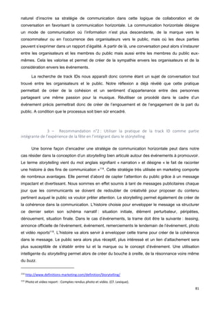 81
naturel d’inscrire sa stratégie de communication dans cette logique de collaboration et de
conversation en favorisant la communication horizontale. La communication horizontale désigne
un mode de communication où l’information n’est plus descendante, de la marque vers le
consommateur ou en l’occurrence des organisateurs vers le public, mais où les deux parties
peuvent s’exprimer dans un rapport d’égalité. A partir de là, une conversation peut alors s’instaurer
entre les organisateurs et les membres du public mais aussi entre les membres du public eux-
mêmes. Cela les valorise et permet de créer de la sympathie envers les organisateurs et de la
considération envers les événements.
La recherche de track IDs nous apparaît donc comme étant un sujet de conversation tout
trouvé entre les organisateurs et le public. Notre réflexion a déjà révélé que cette pratique
permettait de créer de la cohésion et un sentiment d’appartenance entre des personnes
partageant une même passion pour la musique. Réutiliser ce procédé dans le cadre d’un
événement précis permettrait donc de créer de l’engouement et de l’engagement de la part du
public. A condition que le processus soit bien sûr encadré.
3 – Recommandation n°2 : Utiliser la pratique de la track ID comme partie
intégrante de l’expérience de la fête en l’intégrant dans le storytelling
Une bonne façon d’encadrer une stratégie de communication horizontale peut dans notre
cas résider dans la conception d’un storytelling bien articulé autour des événements à promouvoir.
Le terme storytelling vient du mot anglais signifiant « narration » et désigne « le fait de raconter
une histoire à des fins de communication »114
. Cette stratégie très utilisée en marketing comporte
de nombreux avantages. Elle permet d’abord de capter l’attention du public grâce à un message
impactant et divertissant. Nous sommes en effet soumis à tant de messages publicitaires chaque
jour que les communicants se doivent de redoubler de créativité pour proposer du contenu
pertinent auquel le public va vouloir prêter attention. Le storytelling permet également de créer de
la cohérence dans la communication. L’histoire choisie pour envelopper le message va structurer
ce dernier selon son schéma narratif : situation initiale, élément perturbateur, péripéties,
dénouement, situation finale. Dans le cas d’événements, la trame doit être la suivante : teasing,
annonce officielle de l’événement, événement, remerciements le lendemain de l’événement, photo
et vidéo reports115
. L’histoire va alors servir à envelopper cette trame pour créer de la cohérence
dans le message. Le public sera alors plus réceptif, plus intéressé et un lien d’attachement sera
plus susceptible de s’établir entre lui et la marque ou le concept d’événement. Une utilisation
intelligente du storytelling permet alors de créer du bouche à oreille, de la résonnance voire même
du buzz.
114
http://www.definitions-marketing.com/definition/Storytelling/
115
Photo et video report : Comptes rendus photo et vidéo. (Cf. Lexique).
 