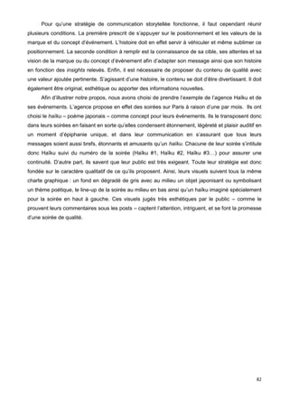 82
Pour qu’une stratégie de communication storytellée fonctionne, il faut cependant réunir
plusieurs conditions. La première prescrit de s’appuyer sur le positionnement et les valeurs de la
marque et du concept d’événement. L’histoire doit en effet servir à véhiculer et même sublimer ce
positionnement. La seconde condition à remplir est la connaissance de sa cible, ses attentes et sa
vision de la marque ou du concept d’événement afin d’adapter son message ainsi que son histoire
en fonction des insights relevés. Enfin, il est nécessaire de proposer du contenu de qualité avec
une valeur ajoutée pertinente. S’agissant d’une histoire, le contenu se doit d’être divertissant. Il doit
également être original, esthétique ou apporter des informations nouvelles.
Afin d’illustrer notre propos, nous avons choisi de prendre l’exemple de l’agence Haïku et de
ses événements. L’agence propose en effet des soirées sur Paris à raison d’une par mois. Ils ont
choisi le haïku – poème japonais – comme concept pour leurs événements. Ils le transposent donc
dans leurs soirées en faisant en sorte qu’elles condensent étonnement, légèreté et plaisir auditif en
un moment d’épiphanie unique, et dans leur communication en s’assurant que tous leurs
messages soient aussi brefs, étonnants et amusants qu’un haïku. Chacune de leur soirée s’intitule
donc Haïku suivi du numéro de la soirée (Haïku #1, Haïku #2, Haïku #3…) pour assurer une
continuité. D’autre part, ils savent que leur public est très exigeant. Toute leur stratégie est donc
fondée sur le caractère qualitatif de ce qu’ils proposent. Ainsi, leurs visuels suivent tous la même
charte graphique : un fond en dégradé de gris avec au milieu un objet japonisant ou symbolisant
un thème poétique, le line-up de la soirée au milieu en bas ainsi qu’un haïku imaginé spécialement
pour la soirée en haut à gauche. Ces visuels jugés très esthétiques par le public – comme le
prouvent leurs commentaires sous les posts – captent l’attention, intriguent, et se font la promesse
d’une soirée de qualité.
 
