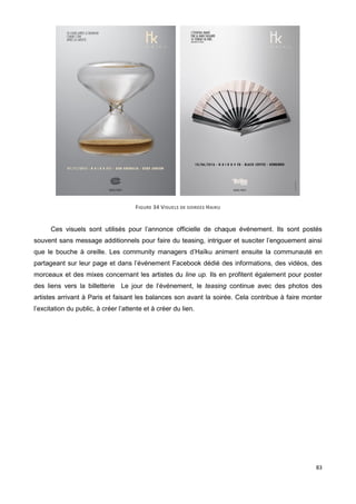 83
FIGURE 34 VISUELS DE SOIREES HAIKU
Ces visuels sont utilisés pour l’annonce officielle de chaque événement. Ils sont postés
souvent sans message additionnels pour faire du teasing, intriguer et susciter l’engouement ainsi
que le bouche à oreille. Les community managers d’Haïku animent ensuite la communauté en
partageant sur leur page et dans l’événement Facebook dédié des informations, des vidéos, des
morceaux et des mixes concernant les artistes du line up. Ils en profitent également pour poster
des liens vers la billetterie Le jour de l’événement, le teasing continue avec des photos des
artistes arrivant à Paris et faisant les balances son avant la soirée. Cela contribue à faire monter
l’excitation du public, à créer l’attente et à créer du lien.
 