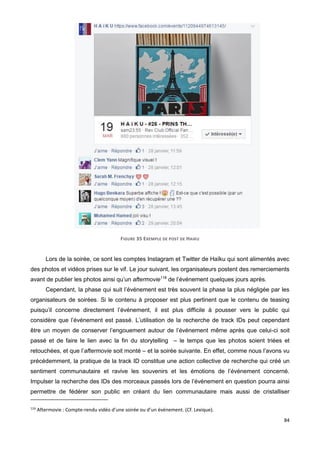 84
FIGURE 35 EXEMPLE DE POST DE HAIKU
Lors de la soirée, ce sont les comptes Instagram et Twitter de Haïku qui sont alimentés avec
des photos et vidéos prises sur le vif. Le jour suivant, les organisateurs postent des remerciements
avant de publier les photos ainsi qu’un aftermovie116
de l’événement quelques jours après.
Cependant, la phase qui suit l’événement est très souvent la phase la plus négligée par les
organisateurs de soirées. Si le contenu à proposer est plus pertinent que le contenu de teasing
puisqu’il concerne directement l’événement, il est plus difficile à pousser vers le public qui
considère que l’événement est passé. L’utilisation de la recherche de track IDs peut cependant
être un moyen de conserver l’engouement autour de l’événement même après que celui-ci soit
passé et de faire le lien avec la fin du storytelling – le temps que les photos soient triées et
retouchées, et que l’aftermovie soit monté – et la soirée suivante. En effet, comme nous l’avons vu
précédemment, la pratique de la track ID constitue une action collective de recherche qui créé un
sentiment communautaire et ravive les souvenirs et les émotions de l’événement concerné.
Impulser la recherche des IDs des morceaux passés lors de l’événement en question pourra ainsi
permettre de fédérer son public en créant du lien communautaire mais aussi de cristalliser
116
Aftermovie : Compte-rendu vidéo d’une soirée ou d’un événement. (Cf. Lexique).
 