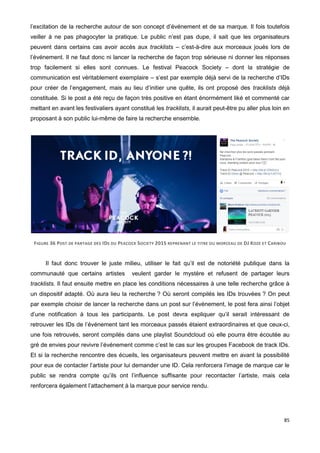 85
l’excitation de la recherche autour de son concept d’événement et de sa marque. Il fois toutefois
veiller à ne pas phagocyter la pratique. Le public n’est pas dupe, il sait que les organisateurs
peuvent dans certains cas avoir accès aux tracklists – c’est-à-dire aux morceaux joués lors de
l’événement. Il ne faut donc ni lancer la recherche de façon trop sérieuse ni donner les réponses
trop facilement si elles sont connues. Le festival Peacock Society – dont la stratégie de
communication est véritablement exemplaire – s’est par exemple déjà servi de la recherche d’IDs
pour créer de l’engagement, mais au lieu d’initier une quête, ils ont proposé des tracklists déjà
constituée. Si le post a été reçu de façon très positive en étant énormément liké et commenté car
mettant en avant les festivaliers ayant constitué les tracklists, il aurait peut-être pu aller plus loin en
proposant à son public lui-même de faire la recherche ensemble.
FIGURE 36 POST DE PARTAGE DES IDS DU PEACOCK SOCIETY 2015 REPRENANT LE TITRE DU MORCEAU DE DJ KOZE ET CARIBOU
Il faut donc trouver le juste milieu, utiliser le fait qu’il est de notoriété publique dans la
communauté que certains artistes veulent garder le mystère et refusent de partager leurs
tracklists. Il faut ensuite mettre en place les conditions nécessaires à une telle recherche grâce à
un dispositif adapté. Où aura lieu la recherche ? Où seront compilés les IDs trouvées ? On peut
par exemple choisir de lancer la recherche dans un post sur l’événement, le post fera ainsi l’objet
d’une notification à tous les participants. Le post devra expliquer qu’il serait intéressant de
retrouver les IDs de l’événement tant les morceaux passés étaient extraordinaires et que ceux-ci,
une fois retrouvés, seront compilés dans une playlist Soundcloud où elle pourra être écoutée au
gré de envies pour revivre l’événement comme c’est le cas sur les groupes Facebook de track IDs.
Et si la recherche rencontre des écueils, les organisateurs peuvent mettre en avant la possibilité
pour eux de contacter l’artiste pour lui demander une ID. Cela renforcera l’image de marque car le
public se rendra compte qu’ils ont l’influence suffisante pour recontacter l’artiste, mais cela
renforcera également l’attachement à la marque pour service rendu.
 